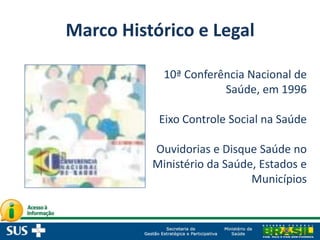 Marco Histórico e Legal
10ª Conferência Nacional de
Saúde, em 1996
Eixo Controle Social na Saúde
Ouvidorias e Disque Saúde no
Ministério da Saúde, Estados e
Municípios
 