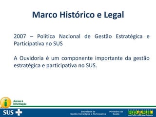 Marco Histórico e Legal
2007 – Política Nacional de Gestão Estratégica e
Participativa no SUS
A Ouvidoria é um componente importante da gestão
estratégica e participativa no SUS.
 