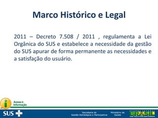 Marco Histórico e Legal
2011 – Decreto 7.508 / 2011 , regulamenta a Lei
Orgânica do SUS e estabelece a necessidade da gestão
do SUS apurar de forma permanente as necessidades e
a satisfação do usuário.
 