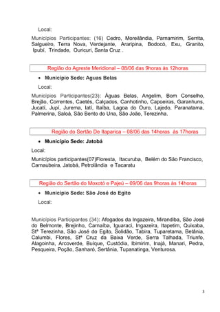 Local:
Municípios Participantes: (16) Cedro, Moreilândia, Parnamirim, Serrita,
Salgueiro, Terra Nova, Verdejante, Araripina, Bodocó, Exu, Granito,
Ipubí, Trindade, Ouricuri, Santa Cruz .
Região do Agreste Meridional – 08/06 das 9horas às 12horas
• Município Sede: Aguas Belas
Local:
Municípios Participantes(23): Águas Belas, Angelim, Bom Conselho,
Brejão, Correntes, Caetés, Calçados, Canhotinho, Capoeiras, Garanhuns,
Jucatí, Jupí, Jurema, Iatí, Itaíba, Lagoa do Ouro, Lajedo, Paranatama,
Palmerina, Saloá, São Bento do Una, São João, Terezinha.
Região do Sertão De Itaparica – 08/06 das 14horas às 17horas
• Município Sede: Jatobá
Local:
Municípios participantes(07)Floresta, Itacuruba, Belém do São Francisco,
Carnaubeira, Jatobá, Petrolândia e Tacaratu
Região do Sertão do Moxotó e Pajeú – 09/06 das 9horas às 14horas
• Município Sede: São José do Egito
Local:
Municípios Participantes (34): Afogados da Ingazeira, Mirandiba, São José
do Belmonte, Brejinho, Carnaíba, Iguaraci, Ingazeira, Itapetim, Quixaba,
Stª Terezinha, São José do Egito, Solidão, Tabira, Tuparetama, Betânia,
Calumbi, Flores, Stª Cruz da Baixa Verde, Serra Talhada, Triunfo,
Alagoinha, Arcoverde, Buíque, Custódia, Ibimirim, Inajá, Manari, Pedra,
Pesqueira, Poção, Sanharó, Sertânia, Tupanatinga, Venturosa.
3
 