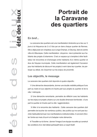 é t a t d e s létate u x
                i des lieux                                      Portrait de
                                                               la Caravane
                                                              des quartiers

                              En bref...
                                 La caravane des quartiers est une manifestation itinérante qui a lieu sur 3
                              jours à la fréquence de 2 à 3 fois par an dans chaque quartier de Rennes.
                              Elle a déjà posé son chapiteau aux Longs-Champs, à Cleunay, dans le centre
                              ville et à Maurepas. Cette manifestation citoyenne vise à présenter aux ha-
                              bitants des projets d’urbanisme. C’est un espace qui s’emploie à être facili-
                              tateur de rencontres et d’échanges entre habitants d'un même quartier et
                              élus de l'équipe municipale. Cette manifestation est également l'occasion
                              pour les habitants de découvrir les projets à venir dans leur quartier, de par-
                              ticiper au débat, de s'exprimer sur les enjeux de proximité.


                              Les objectifs, le message
                              La caravane des quartiers doit répondre à quatre objectifs :

                                1/ Une démarche descendante, donner une double visibilité politique d’une
                              part au maire et aux adjoints et d’autre part aux projets du quartier et de la
                              ville / métropole.

                                  2/ Une démarche remontante, permettre de réfléchir avec les habitants
                              sur les enjeux et projets urbains sur une double dimension territoriale : d’une
                              part le quartier et d’autre part la ville / agglomération.

                                  3/ Aller à la rencontre des habitants : Cette caravane des quartiers doit
                              permettre de toucher de nombreux publics, des publics qui ne sont pas tou-
                              chés habituellement par nos manifestations institutionnelles. Il convient d'évi-
                              ter l'entre-soi mais d'ouvrir et d'adapter notre démarche.

                                4/ Travailler sur la forme : donner l’image d’une équipe nouvelle qui construit
                              les conditions d'un réel débat participatif dans un esprit festif.


   10
 