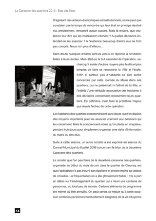 La Caravane des quartiers 2010 - Etat des lieux


                             S'agissant des acteurs économiques et institutionnels, on ne peut que
                             constater que le temps de rencontre qui leur était en principe destiné
                             n'a, précisément, rencontré aucun succès. Mais là encore, que vou-
                             lait-on leur dire qui les intéressent vraiment ? A quelles décisions en-
                             tendait-on les associer ? A l'évidence beaucoup d'entre eux ne l'ont
                             pas compris. Nous non plus d'ailleurs...

                             Sans doute quelques enfants sont-ils venus en réponse à l'invitation
                             faites à leurs écoles. Mais était-ce le but essentiel de l'opération, sa-
                                                  chant qu'il existe d'autres moyens plus festifs et plus
                                                  simples de faire se rencontrer la Ville et l'école.
                                                  Enfin et surtout, peu d'habitants se sont sentis
                                                  concernés par cette tournée du Maire dans ses
                                                  quartiers, qui ne présentait ni l'attrait de la fête, ni
                                                  l'intérêt d'une véritable association des habitants à
                                                  des décisions concernant précisément leurs quar-
                                                  tiers. En définitive, c'est bien le problème majeur
                                                  que révèle l'échec de cette opération.

                             Les habitants des quartiers comprendraient sans doute que l'on déploie
                             des moyens importants pour les associer vraiment aux décisions qui
                             les concernent. Mais ils comprennent moins qu'on plante un chapiteau
                             pendant trois jours pour simplement organiser une visite d'information
                             du maire ou des élus.

                             Suite à cette séance, un autre constat a été exprimé en séance du
                             Conseil Municipal du 6 juillet 2009 concernant le bilan de la deuxième
                             Caravane des quartiers.

                             Le constat que l'on peut faire de la deuxième caravane des quartiers,
                             organisée au début du mois de juin dans le quartier de Cleunay, est
                             que l'opération n'a pas trouvé son équilibre et encore moins sa vitesse
                             de croisière. La fréquentation en a été globalement faible : mis à part
                             un débat sur l'aménagement du quartier qui a réuni une centaine de
                             personnes, au total peu de monde. Certains éléments du programme
                             ont même dû être annulés. On peut certes se réjouir qu'à cette occa-
                             sion certaines personnes habituellement éloignées de la vie citoyenne



14
 