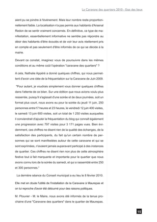 La Caravane des quartiers 2010 - Etat des lieux


aient pu se joindre à l'événement. Mais leur nombre reste proportion-
nellement faible. La localisation n'a pas permis aux habitants d'Arsenal
Redon de se sentir vraiment concernés. En définitive, ce type de ma-
nifestation, essentiellement informative ne semble pas répondre au
désir des habitants d'être écoutés et de voir leur avis réellement pris
en compte et pas seulement d'être informés de ce qui se décide à la
mairie.

Devant ce constat, imaginez vous de poursuivre dans les mêmes
conditions et au même coût l'opération "caravane des quartiers" ?

A cela, Nathalie Appéré a donné quelques chiffres, qui nous permet-
tent d'avoir une idée de la fréquentation sur la Caravane de Juin 2009.

"Pour autant, je voudrais simplement vous donner quelques chiffres
dans l'attente de ce bilan. Sur une édition que nous avions voulu plus
resserrée, puisqu'il s'agissait d'une soirée et de deux journées, soit un
format plus court, nous avons eu pour la soirée du jeudi 11 juin, 250
personnes entre17 heures et 23 heures, le vendredi 12 juin 400 visites,
le samedi 13 juin 600 visites, soit un total de 1 250 visites auxquelles
il conviendrait d'ajouter la fréquentation du blog qui connaît également
une progression avec 797 visites pour 3 171 pages vues. Bien évi-
demment, ces chiffres ne disent rien de la qualité des échanges, de la
satisfaction des participants, du fait qu'un certain nombre de per-
sonnes qui se sont manifestées autour de cette caravane et qui se
sont exprimées, n'avaient jamais auparavant participé à des instances
de quartier. Ces chiffres ne disent rien non plus de cette atmosphère
festive tout à fait marquante et importante pour le quartier que nous
avons connu lors de la soirée du samedi, et qui a rassemblé entre 250
et 300 personnes."

 La dernière séance du Conseil municipal a eu lieu le 8 février 2010.

Elle met en doute l'utilité de l'installation de la Caravane à Maurepas et
on lui reproche d'avoir été détourné pour des raisons politiques.

M. Plouvier - M. le Maire, nous avons été informés de la tenue pro-
chaine d'une "Caravane des quartiers" dans le quartier de Maurepas.


                                                                                                   15
 
