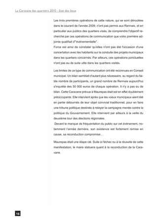 La Caravane des quartiers 2010 - Etat des lieux


                             Les trois premières opérations de cette nature, qui se sont déroulées
                             dans le courant de l'année 2009, n'ont pas permis aux Rennais, et en
                             particulier aux publics des quartiers visés, de comprendre l'objectif re-
                             cherché par ces opérations de communication que votre première ad-
                             jointe qualifiait d"'évènementielle".
                             Force est ainsi de constater qu'elles n'ont pas été l'occasion d'une
                             concertation avec les habitants sur la conduite des projets municipaux
                             dans les quartiers concernés. Par ailleurs, ces opérations ponctuelles
                             n'ont pas eu de suite utile dans les quartiers visités.

                             Les limites de ce type de communication ont été reconnues en Conseil
                             municipal. Un bilan semblait d'autant plus nécessaire, au regard du fai-
                             ble nombre de participants, un grand nombre de Rennais aujourd'hui
                             s'inquiète des 50 000 euros de chaque opération. Il n'y a pas eu de
                             bilan. Cette Caravane prévue à Maurepas était est en effet doublement
                             préoccupante. Elle intervient après que les voeux municipaux aient été
                             en partie détournés de leur objet convivial traditionnel, pour en faire
                             une tribune politique destinée à relayer la campagne menée contre la
                             politique du Gouvernement. Elle intervient par ailleurs à la veille du
                             deuxième tour des élections régionales.
                              Devant le manque de fréquentation du public sur cet évènement, no-
                             tamment l’année dernière, son existence est fortement remise en
                             cause, sa reconduction compromise…

                             Maurepas était une étape clé. Suite à l'échec ou à la réussite de cette
                             manifestation, le maire statuera quant à la reconduction de la Cara-
                             vane.




16
 