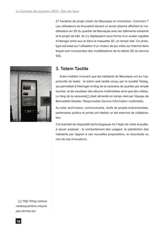 La Caravane des quartiers 2010 - Etat des lieux


                             27 hectares de projet urbain de Maurepas en immersion. Comment ?
                             Les utilisateurs se trouvaient devant un écran plasma affichant la mo-
                             délisation en 3D du quartier de Maurepas avec les bâtiments existants
                             et le projet de bâti. Ils s’y déplaçaient sous forme d’un avatar capable
                             d’interagir entre eux et dans la maquette 3D, en temps réel. Ce proto-
                             type est basé sur l’utilisation d’un moteur de jeu vidéo sur Internet dans
                             lequel sont incorporées des modélisations de la cellule 3D du service
                             SIG.



                             3. Totem Tactile
                                Autre mobilier innovant que les habitants de Maurepas ont eu l’op-
                             portunité de tester : le totem web tactile conçu par la société Taztag,
                             qui permettait d’interroger le blog de la caravane de quartier par simple
                             toucher, et de visualiser des albums multimédias ainsi que des vidéos.
                             Le blog de la caravane[1] était alimenté en temps réel par l’équipe de
                             Bernadette Kessler, Responsable Service Information multimédia.

                             Au total, techniciens, communicants, chefs de projets événementiels,
                             partenaires publics et privés ont réalisé un bel exercice de collabora-
                             tion.

                             Cet éventail de dispositifs technologiques fut l’objet de notre enquête,
                             à savoir analyser : le comportement des usagers, la satisfaction des
                             habitants par rapport à ces nouvelles propositions, la reconduite ou
                             non de ces innovations..




 [1] http://blog.carava-
nedesquartiers.maure-
pas.rennes.eu/


18
 