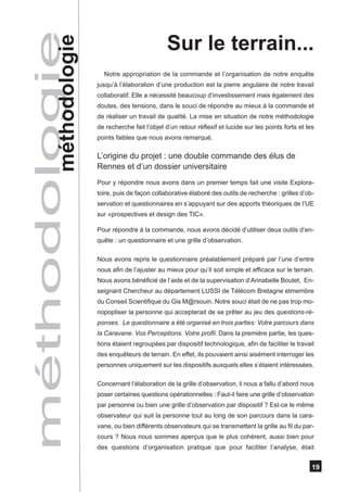 méthodologie
       méthodologie
                                                 Sur le terrain...
                        Notre appropriation de la commande et l’organisation de notre enquête
                      jusqu’à l’élaboration d’une production est la pierre angulaire de notre travail
                      collaboratif. Elle a nécessité beaucoup d’investissement mais également des
                      doutes, des tensions, dans le souci de répondre au mieux à la commande et
                      de réaliser un travail de qualité. La mise en situation de notre méthodologie
                      de recherche fait l’objet d’un retour réflexif et lucide sur les points forts et les
                      points faibles que nous avons remarqué.

                      L’origine du projet : une double commande des élus de
                      Rennes et d’un dossier universitaire
                      Pour y répondre nous avons dans un premier temps fait une visite Explora-
                      toire, puis de façon collaborative élaboré des outils de recherche : grilles d’ob-
                      servation et questionnaires en s’appuyant sur des apports théoriques de l’UE
                      sur «prospectives et design des TIC».

                      Pour répondre à la commande, nous avons décidé d’utiliser deux outils d’en-
                      quête : un questionnaire et une grille d’observation.

                      Nous avons repris le questionnaire préalablement préparé par l’une d’entre
                      nous afin de l’ajuster au mieux pour qu’il soit simple et efficace sur le terrain.
                      Nous avons bénéficié de l’aide et de la supervisation d’Annabelle Boutet, En-
                      seignant Chercheur au département LUSSI de Télécom Bretagne etmembre
                      du Conseil Scientifique du Gis M@rsouin. Notre souci était de ne pas trop mo-
                      nopopliser la personne qui accepterait de se prêter au jeu des questions-ré-
                      ponses. Le questionnaire a été organisé en trois parties: Votre parcours dans
                      la Caravane. Vos Perceptions. Votre profil. Dans la première partie, les ques-
                      tions étaient regroupées par dispositif technologique, afin de faciliter le travail
                      des enquêteurs de terrain. En effet, ils pouvaient ainsi aisément interroger les
                      personnes uniquement sur les dispositifs auxquels elles s’étaient intéressées.

                      Concernant l’élaboration de la grille d’observation, il nous a fallu d’abord nous
                      poser certaines questions opérationnelles : Faut-il faire une grille d’observation
                      par personne ou bien une grille d’observation par dispositif ? Est-ce le même
                      observateur qui suit la personne tout au long de son parcours dans la cara-
                      vane, ou bien différents observateurs qui se transmettent la grille au fil du par-
                      cours ? Nous nous sommes aperçus que le plus cohérent, aussi bien pour
                      des questions d’organisation pratique que pour faciliter l’analyse, était


                                                                                                         19
 