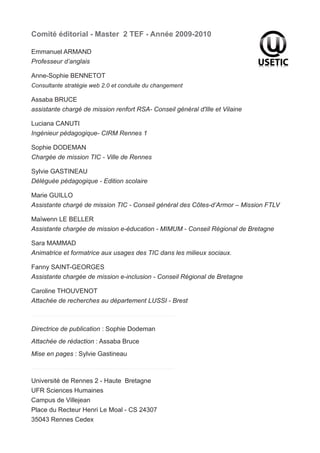 Comité éditorial - Master 2 TEF - Année 2009-2010

Emmanuel ARMAND
Professeur d’anglais

Anne-Sophie BENNETOT
Consultante stratégie web 2.0 et conduite du changement

Assaba BRUCE
assistante chargé de mission renfort RSA- Conseil général d'Ille et Vilaine

Luciana CANUTI
Ingénieur pédagogique- CIRM Rennes 1

Sophie DODEMAN
Chargée de mission TIC - Ville de Rennes

Sylvie GASTINEAU
Déléguée pédagogique - Edition scolaire

Marie GUILLO
Assistante chargé de mission TIC - Conseil général des Côtes-d’Armor – Mission FTLV

Maïwenn LE BELLER
Assistante chargée de mission e-éducation - MIMUM - Conseil Régional de Bretagne

Sara MAMMAD
Animatrice et formatrice aux usages des TIC dans les milieux sociaux.

Fanny SAINT-GEORGES
Assistante chargée de mission e-inclusion - Conseil Régional de Bretagne

Caroline THOUVENOT
Attachée de recherches au département LUSSI - Brest



Directrice de publication : Sophie Dodeman
Attachée de rédaction : Assaba Bruce
Mise en pages : Sylvie Gastineau



Université de Rennes 2 - Haute Bretagne
UFR Sciences Humaines
Campus de Villejean
Place du Recteur Henri Le Moal - CS 24307
35043 Rennes Cedex
 