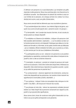 La Caravane des quartiers 2010 - Méthodologie

                        d’ attribuer une personne à un seul observateur, qui remplirait une grille
                        réservée à cette personne. Nous nous sommes donc mis d’accord sur la
                        procédure suivante : les observateurs se placent de manière à avoir en
                        vue l’entrée de la caravane, et à chaque arrivée d’un visiteur l’un d’eux
                        décide de le suivre, avec une grille d’observation.

                        Nous avons ensuite listé les éléments que nous souhaitions observer :

                        aLes caractéristiques des visiteurs : les critères d’âge et de genre, aux-
                        quels nous avons ensuite ajouté celui « personne seule / en groupe ».

                        aLa temporalité : tenir compte des heures d’arrivée, et de la durée du
                        temps passé sur chaque dispositif.

                        aLa médiation ou l’absence de médiation : indiquer si la personne s’est
                        faite assistée (démonstration, explication,…), sur le contenu ou bien sur
                        le fonctionnement de tel ou tel dispositif. Distinguer par ailleurs si la mé-
                        diation est formelle ou informelle, et de quelle manière elle est effectuée
                        : par un médiateur officiel (médiation formelle), par un proche ou un tiers,
                        ou bien encore par l’un de nous (médiations informelles).

                        aLa participation active ou non : observer si la personne a une position
                        participative ou spectatrice, autrement dit si elle utilise et manipule le dis-
                        positif ou bien si elle se contente d’observer.

                        aL’orientation, le parcours : prendre en compte le parcours de la per-
                        sonne sur la caravane, c’est-à-dire l’ordre dans lequel elle s’intéresse aux
                        dispositifs. Cela notamment pour répondre à la question suivante : qu’est-
                        ce qui attire les personnes en premier lieu ?

                        aLe contournement : observer également les évitements, contourne-
                        ments des dispositifs par les personnes, de manière à faire ressortir les
                        appréhensions éventuelles (crainte, désintérêt…).

                        aLes contenus : indiquer l’ordre de consultation des rubriques du dis-
                        positif « City Wall », afin de pouvoir mesurer leur succès.

                        aLes phrases et mots clés : relever les expressions verbales pouvant
                        éclairer sur l’état d’esprit de la personne concernant son rapport au dis-
                        positif, et qui peuvent être significatives.

                        Nous avions donc choisi de construire notre grille d’observation de ma-
                        nière à ce qu’une grille corresponde à une personne.


 20
 