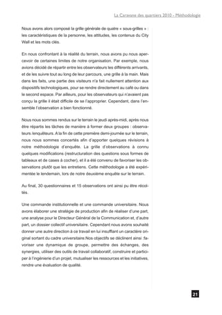 La Caravane des quartiers 2010 - Méthodologie

Nous avons alors composé la grille générale de quatre « sous-grilles » :
les caractéristiques de la personne, les attitudes, les contenus du City
Wall et les mots clés.

En nous confrontant à la réalité du terrain, nous avons pu nous aper-
cevoir de certaines limites de notre organisation. Par exemple, nous
avions décidé de répartir entre les observateurs les différents arrivants,
et de les suivre tout au long de leur parcours, une grille à la main. Mais
dans les faits, une partie des visiteurs n'a fait nullement attention aux
dispositifs technologiques, pour se rendre directement au café ou dans
le second espace. Par ailleurs, pour les observateurs qui n’avaient pas
conçu la grille il était difficile de se l’approprier. Cependant, dans l’en-
semble l’observation a bien fonctionné.

Nous nous sommes rendus sur le terrain le jeudi après-midi, après nous
être répartis les tâches de manière à former deux groupes : observa-
teurs /enquêteurs. A la fin de cette première demi-journée sur le terrain,
nous nous sommes concertés afin d’apporter quelques révisions à
notre méthodologie d’enquête. La grille d’observations à connu
quelques modifications (restructuration des questions sous formes de
tableaux et de cases à cocher), et il a été convenu de favoriser les ob-
servations plutôt que les entretiens. Cette méthodologie a été expéri-
mentée le lendemain, lors de notre deuxième enquête sur le terrain.

Au final, 30 questionnaires et 15 observations ont ainsi pu être récol-
tés.

Une commande institutionnelle et une commande universitaire. Nous
avons élaborer une stratégie de production afin de réaliser d’une part,
une analyse pour le Directeur Général de la Communication et, d’autre
part, un dossier collectif universitaire. Cependant nous avons souhaité
donner une autre direction à ce travail en lui insufflant un caractère ori-
ginal sortant du cadre universitaire.Nos objectifs se déclinent ainsi :fa-
voriser une dynamique de groupe, permettre des échanges, des
synergies, utiliser des outils de travail collaboratif, construire et partici-
per à l’ingénierie d’un projet, mutualiser les ressources et les initiatives,
rendre une évaluation de qualité.




                                                                                                21
 