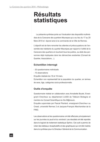 La Caravane des quartiers 2010 - Méthodologie



                           Résultats
                           statistiques

                              La présente synthèse porte sur l’évaluation des dispositifs multimé-
                           dias de la Caravane des quartiers Maurepas qui a eu lieu du 17 au 20
                           Mars 2010 et répond ainsi à la commande de la Ville de Rennes.

                           L’objectif est de faire remonter les attentes et préoccupations de l’en-
                           semble des habitants du quartier Maurepas par rapport à l’utilité de la
                           Caravane des quartiers en touchant tous les publics, au-delà des per-
                           sonnes déjà impliquées dans les démarches existantes (Conseil de
                           Quartier, Associations…).


                           Echantillon interrogé
                           - 30 questionnaires individuels
                           - 15 observations
                           Enquête réalisée les 18 et 19 mars.
                           Echantillon non représentatif de la population du quartier, en termes
                           de sexe, âge, catégories socio-professionnelle.


                           Outils d’enquête
                           Questionnaire réalisé en collaboration avec Annabelle Boutet, Ensei-
                           gnant Chercheur au département LUSSI de Télécom Bretagne et
                           membre du Conseil Scientifique du Gis M@rsouin.
                           Enquête supervisée par Pascal Plantard, enseignant-Chercheur au
                           Cread, université Rennes 2 et Jacques-François Marchandise de la
                           FING.


                           Les observations et les questionnaires ont été effectués principalement
                           sur les journées du jeudi et du vendredi. Les résultats ont été reportés
                           dans le logiciel de traitement statistique Sphinx. Cet outil a permis de
                           créer des tableaux récapitulatifs et des graphiques qui ont été insérés
                           dans la synthèse pour le Directeur Général de la Communication.


22
 