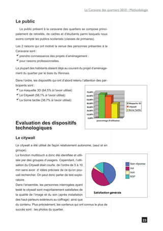 La Caravane des quartiers 2010 - Méthodologie


Le public
   Le public présent à la caravane des quartiers se compose princi-
palement de retraités, de cadres et d’étudiants parmi lesquels nous
avons compté les publics scolarisés (classes de primaires).

Les 2 raisons qui ont motivé la venue des personnes présentes à la
Caravane sont :
aprendre connaissance des projets d’aménagement ;
apour raisons professionnelles.
La plupart des habitants étaient déjà au courant du projet d’aménage-
ment du quartier par le biais du Rennais.

Dans l’ordre, les dispositifs qui ont d’abord retenu l’attention des par-
ticipants sont :
aLa maquette 3D (64,5% à l’avoir utilisé)
aLe Citywall (58,1% à l’avoir utilisé)
aLa borne tactile (38,7% à l’avoir utilisé)




Evaluation des dispositifs
technologiques
Le citywall
Le citywall a été utilisé de façon relativement autonome, (seul et en
groupe).
La fonction multitouch a donc été identifiée et utili-
sée par des groupes d’usagers. Cependant, l’utili-
sation du Citywall était courte, de l’ordre de 5 à 10
min sans avoir d’ idées précises de ce qu’on pou-
vait rechercher. On peut donc parler de test explo-
ratoire.
Dans l’ensemble, les personnes interrogées ayant
testé le citywall sont majoritairement satisfaites de
la qualité de l’image et du son (après installation
des haut-parleurs extérieurs au coffrage) ainsi que
du contenu. Plus précisément, les contenus qui ont connus le plus de
succès sont : les photos du quartier.


                                                                                                  23
 