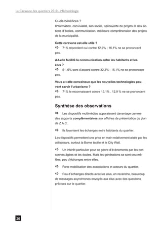 La Caravane des quartiers 2010 - Méthodologie


                            Quels bénéfices ?
                            IInformation, convivialité, lien social, découverte de projets et des ac-
                            tions d’écoles, communication, meilleure compréhension des projets
                            de la municipalité.

                            Cette caravane est-elle utile ?
                            a      71% répondent oui contre 12,9% ; 16,1% ne se prononcent
                            pas.

                            A-t-elle facilité la communication entre les habitants et les
                            élus ?
                            a      51, 6% sont d’accord contre 32,3% ; 16,1% ne se prononcent
                            pas.

                            Vous a-t-elle convaincue que les nouvelles technologies peu-
                            vent servir l’urbanisme ?
                            a      71% le reconnaissent contre 16,1% . 12,9 % ne se prononcent
                            pas.


                            Synthèse des observations
                            a      Les dispositifs multimédias apparaissent davantage comme
                            des supports complémentaires aux affiches de présentation du plan
                            de Z.A.C.

                            a      Ils favorisent les échanges entre habitants du quartier.

                            Les dispositifs permettent une prise en main relativement aisée par les
                            utilisateurs, surtout la Borne tactile et le City Wall.

                            a      Un intérêt particulier pour ce genre d’évènements par les per-
                            sonnes âgées et les écoles. Mais les générations se sont peu mê-
                            lées, peu d’échanges entre elles.

                            a      Forte mobilisation des associations et acteurs du quartier.

                            a      Peu d’échanges directs avec les élus, en revanche, beaucoup
                            de messages asynchrones envoyés aux élus avec des questions
                            précises sur le quartier.




26
 
