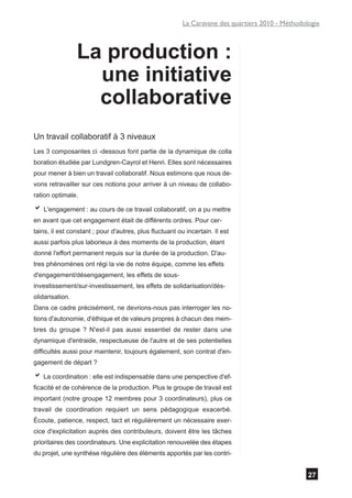 La Caravane des quartiers 2010 - Méthodologie



                 La production :
                   une initiative
                   collaborative
Un travail collaboratif à 3 niveaux
Les 3 composantes ci -dessous font partie de la dynamique de colla
boration étudiée par Lundgren-Cayrol et Henri. Elles sont nécessaires
pour mener à bien un travail collaboratif. Nous estimons que nous de-
vons retravailler sur ces notions pour arriver à un niveau de collabo-
ration optimale.

a L'engagement : au cours de ce travail collaboratif, on a pu mettre
en avant que cet engagement était de différents ordres. Pour cer-
tains, il est constant ; pour d'autres, plus fluctuant ou incertain. Il est
aussi parfois plus laborieux à des moments de la production, étant
donné l'effort permanent requis sur la durée de la production. D'au-
tres phénomènes ont régi la vie de notre équipe, comme les effets
d'engagement/désengagement, les effets de sous-
investissement/sur-investissement, les effets de solidarisation/dés-
olidarisation.
Dans ce cadre précisément, ne devrions-nous pas interroger les no-
tions d'autonomie, d'éthique et de valeurs propres à chacun des mem-
bres du groupe ? N'est-il pas aussi essentiel de rester dans une
dynamique d'entraide, respectueuse de l'autre et de ses potentielles
difficultés aussi pour maintenir, toujours également, son contrat d'en-
gagement de départ ?

a La coordination : elle est indispensable dans une perspective d'ef-
ficacité et de cohérence de la production. Plus le groupe de travail est
important (notre groupe 12 membres pour 3 coordinateurs), plus ce
travail de coordination requiert un sens pédagogique exacerbé.
Écoute, patience, respect, tact et régulièrement un nécessaire exer-
cice d'explicitation auprès des contributeurs, doivent être les tâches
prioritaires des coordinateurs. Une explicitation renouvelée des étapes
du projet, une synthèse régulière des éléments apportés par les contri-


                                                                                                  27
 