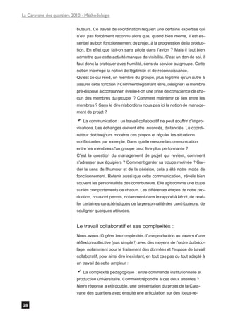 La Caravane des quartiers 2010 - Méthodologie


                            buteurs. Ce travail de coordination requiert une certaine expertise qui
                            n'est pas forcément reconnu alors que, quand bien même, il est es-
                            sentiel au bon fonctionnement du projet, à la progression de la produc-
                            tion. En effet que fait-on sans pilote dans l'avion ? Mais il faut bien
                            admettre que cette activité manque de visibilité. C'est un don de soi, il
                            faut donc la pratiquer avec humilité, sens du service au groupe. Cette
                            notion interroge la notion de légitimité et de reconnaissance.
                            Qu'est ce qui rend, un membre du groupe, plus légitime qu'un autre à
                            assurer cette fonction ? Comment légitimant 'élire, désigner) le membre
                            pré-disposé à coordonner, éveille-t-on une prise de conscience de cha-
                            cun des membres du groupe ? Comment maintenir ce lien entre les
                            membres ? Sans le dire n'abordons nous pas ici la notion de manage-
                            ment de projet ?

                            a La communication : un travail collaboratif ne peut souffrir d'impro-
                            visations. Les échanges doivent être nuancés, distanciés. Le coordi-
                            nateur doit toujours modérer ces propos et réguler les situations
                            conflictuelles par exemple. Dans quelle mesure la communication
                            entre les membres d'un groupe peut être plus performante ?
                            C'est la question du management de projet qui revient, comment
                            s'adresser aux équipiers ? Comment garder sa troupe motivée ? Gar-
                            der le sens de l'humour et de la dérision, cela a été notre mode de
                            fonctionnement. Retenir aussi que cette communication, révèle bien
                            souvent les personnalités des contributeurs. Elle agit comme une loupe
                            sur les comportements de chacun. Les différentes étapes de notre pro-
                            duction, nous ont permis, notamment dans le rapport à l'écrit, de révé-
                            ler certaines caractéristiques de la personnalité des contributeurs, de
                            souligner quelques attitudes.


                            Le travail collaboratif et ses complexités :
                            Nous avons dû gérer les complexités d'une production au travers d'une
                            réflexion collective (pas simple !) avec des moyens de l'ordre du brico-
                            lage, notamment pour le traitement des données et l'espace de travail
                            collaboratif, pour ainsi dire inexistant, en tout cas pas du tout adapté à
                            un travail de cette ampleur :

                            a La complexité pédagogique : entre commande institutionnelle et
                            production universitaire. Comment répondre à ces deux attentes ?
                            Notre réponse a été double, une présentation du projet de la Cara-
                            vane des quartiers avec ensuite une articulation sur des focus-re-


28
 