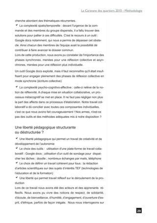 La Caravane des quartiers 2010 - Méthodologie


cherche abordant des thématiques récurrentes.
a La complexité spatio/temporelle : devant l'urgence de la com-
mande et des membres du groupe dispersés, il a fallu trouver des
solutions pour pallier à ces difficultés. C'est le recours à un outil :
Google docs notamment, qui nous a permis de dépasser cet obsta-
cle. Ainsi chacun des membres de l'équipe avait la possibilité de
contribuer à faire avancer le dossier commun.
Lors de cette production, nous avons pu constater de l'importance des
phases synchrones, menées pour une réflexion collective et asyn-
chrones, menées pour une réflexion plus individuelle.

Un outil Google docs exploité, mais il faut reconnaître qu'il était insuf-
fisant pour engager pleinement des phases de réflexion collective en
mode synchrone (écriture collective)

a La complexité psycho-cognitivo-affective : celle-ci relève de la no-
tion de réflexivité. A chaque mise en situation collaborative, un pro-
cessus métacognitif se met en place. Il ne faut pas négliger non plus
la part des affects dans ce processus d'élaboration. Notre travail col-
laboratif a dû concilier avec toutes ces composantes individuelles.
c'est ce que nous avons fait courageusement ! Nos armes, n'est-ce
pas des outils et des méthodes adéquates mis à notre disposition ?


Une liberté pédagogique structurante
ou déstructurée ?
a Une liberté pédagogique qui permet un travail de créativité et de
développement de l’autonomie
a Le choix des outils :    utilisation d'une plate-forme de travail colla-
boratif : Google docs ; utilisation d'un outil de sondage pour dispat-
cher les tâches : doodle ; nombreux échanges par mails, téléphone
a Le choix de définir un travail cohérent pour tous : la rédaction
d’articles scientifiques sur des sujets d’intérêts TEF (technologies de
l’éducation et de la formation)
a Une liberté qui permet travail réflexif sur le déroulement de la pro-
duction
Lors de ce travail nous avons été des acteurs et des apprenants ré-
flexifs. Nous avons pu vivre des notions de respect, de solidarité,
d’écoute, de bienveillance, d’humilité, d’engagement, d’ouverture d'es-
prit, d'éthique, parfois de façon inégale. Nous nous interrogeons sur

                                                                                                 29
 