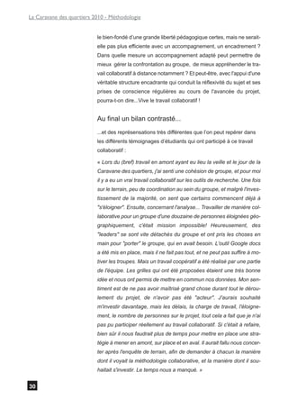 La Caravane des quartiers 2010 - Méthodologie


                           le bien-fondé d’une grande liberté pédagogique certes, mais ne serait-
                           elle pas plus efficiente avec un accompagnement, un encadrement ?
                           Dans quelle mesure un accompagnement adapté peut permettre de
                           mieux gérer la confrontation au groupe, de mieux appréhender le tra-
                           vail collaboratif à distance notamment ? Et peut-être, avec l'appui d'une
                           véritable structure encadrante qui conduit la réflexivité du sujet et ses
                           prises de conscience régulières au cours de l'avancée du projet,
                           pourra-t-on dire...Vive le travail collaboratif !


                           Au final un bilan contrasté...
                           ...et des représensations très différentes que l’on peut repérer dans
                           les différents témoignages d’étudiants qui ont participé à ce travail
                           collaboratif :

                           « Lors du (bref) travail en amont ayant eu lieu la veille et le jour de la
                           Caravane des quartiers, j'ai senti une cohésion de groupe, et pour moi
                           il y a eu un vrai travail collaboratif sur les outils de recherche. Une fois
                           sur le terrain, peu de coordination au sein du groupe, et malgré l'inves-
                           tissement de la majorité, on sent que certains commencent déjà à
                           "s'éloigner". Ensuite, concernant l'analyse... Travailler de manière col-
                           laborative pour un groupe d'une douzaine de personnes éloignées géo-
                           graphiquement, c'était mission impossible! Heureusement, des
                           "leaders" se sont vite détachés du groupe et ont pris les choses en
                           main pour "porter" le groupe, qui en avait besoin. L'outil Google docs
                           a été mis en place, mais il ne fait pas tout, et ne peut pas suffire à mo-
                           tiver les troupes. Mais un travail coopératif a été réalisé par une partie
                           de l'équipe. Les grilles qui ont été proposées étaient une très bonne
                           idée et nous ont permis de mettre en commun nos données. Mon sen-
                           timent est de ne pas avoir maîtrisé grand chose durant tout le dérou-
                           lement du projet, de n'avoir pas été "acteur". J'aurais souhaité
                           m'investir davantage, mais les délais, la charge de travail, l'éloigne-
                           ment, le nombre de personnes sur le projet, tout cela a fait que je n'ai
                           pas pu participer réellement au travail collaboratif. Si c'était à refaire,
                           bien sûr il nous faudrait plus de temps pour mettre en place une stra-
                           tégie à mener en amont, sur place et en aval. Il aurait fallu nous concer-
                           ter après l'enquête de terrain, afin de demander à chacun la manière
                           dont il voyait la méthodologie collaborative, et la manière dont il sou-
                           haitait s'investir. Le temps nous a manqué. »


30
 