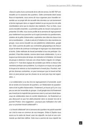 La Caravane des quartiers 2010 - Méthodologie


«Dans le cadre d’une commande de la ville de rennes, les M2 TEF ont-
travaillé sur la caravane des quartiers. Cette commande étant assez
floue et importante, nous avons dû nous organiser pour travailler en-
semble sur ce projet afin de recueillir des données sur cet événement
et de les regrouper dans un rapport relatant ce qui se joue lors de cette
manifestation ainsi que la réaction des habitants. Pour ce faire, nous
avons travaillé ensemble. La première partie du travail s’est passé en
présentiel. En effet, nous avons profité de la semaine de regroupement
pour réellement nous pencher sur le sujet (correction du questionnaire,
création de la grille d’observation, explication des rôles de chacun lors
de la manifestation…).Suite à cela et à l’initiative d’un des membres du
groupe, nous avons travaillé via une plateforme collaborative, google
doc. Cela a permis de palier aux contraintes géographique de chacun
et par là même de continuer à échanger et regrouper nos observations
et écrits. Cette méthode de travail permettait à tous de participer. Ce-
pendant, il faut être réaliste, comme dans toute collaboration, il y en a
toujours qui donne plus de temps, de motivation et d’initiative. Un travail
de groupe à distance n’est pas une chose facile à réguler et à diriger,
surtout à 11. Il est donc logique de constater que même si chacun des
membres participe sans problème, il y a toujours un noyau dur qui gère
la troupe et la relance ou tout simplement s’investi plus. Pourtant, mal-
gré les diverses contraintes, on peut remarquer que le travail est fait,
donc on peut penser que les choses ne se sont pas trop mal organi-
sées...»

« La collaboration a eu lieu lors du regroupement à l'université, avant
de se rendre à la Caravane de quartiers, sur l'élaboration du question-
naire et de la grille d'observation. Finalement, je trouve qu'il y en a eu
peu au sein de l’ensemble du groupe. L'outil google docs fut finalement
peu investi par la majorité des personnes mais il y eut sans doute beau-
coup de collaboration dans le comité rédactionnel. J’ai finalement un
peu découvert ce que l'on allait présenter dans ce dossier lors de la
journée Protice. Une suggestion : pourquoi pas l'utilisation d'un wiki
pour un prochain travail collaboratif? »

« Le travail collaboratif de la caravane des quartiers me paraît essentiel
car c’est la mise en commun de nos énergies. Grâce à Sophie nous
avons eu le cadre de travail, avec les objectifs, les buts et une com-
mande qui était bien définie. Cela nous a permis de nous répartir les


                                                                                               31
 