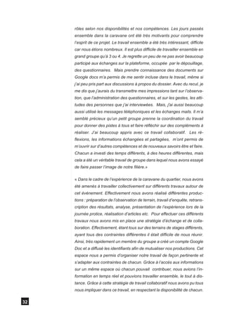 rôles selon nos disponibilités et nos compétences. Les jours passés
     ensemble dans la caravane ont été très motivants pour comprendre
     l’esprit de ce projet. Le travail ensemble a été très intéressant, difficile
     car nous étions nombreux. Il est plus difficile de travailler ensemble en
     grand groupe qu’à 3 ou 4. Je regrette un peu de ne pas avoir beaucoup
     participé aux échanges sur la plateforme, occupée par le dépouillage,
     des questionnaires. Mais prendre connaissance des documents sur
     Google docs m’a permis de me sentir incluse dans le travail, même si
     j’ai peu pris part aux discussions à propos du dossier. Avec du recul, je
     me dis que j’aurais du transmettre mes impressions tant sur l’observa-
     tion, que l’administration des questionnaires, et sur les gestes, les atti-
     tudes des personnes que j’ai interviewées. Mais, j'ai aussi beaucoup
     aussi utilisé les messages téléphoniques et les échanges mails. Il m’a
     semblé précieux qu’un petit groupe prenne la coordination du travail
     pour donner des pistes à tous et faire réfléchir sur des compléments à
     réaliser. J’ai beaucoup appris avec ce travail collaboratif. Les ré-
     flexions, les informations échangées et partagées, m’ont permis de
     m’ouvrir sur d’autres compétences et de nouveaux savoirs être et faire.
     Chacun a investi des temps différents, à des heures différentes, mais
     cela a été un véritable travail de groupe dans lequel nous avons essayé
     de faire passer l’image de notre filière.»

     « Dans le cadre de l’expérience de la caravane du quartier, nous avons
     été amenés à travailler collectivement sur différents travaux autour de
     cet événement. Effectivement nous avons réalisé différentes produc-
     tions : préparation de l’observation de terrain, travail d’enquête, retrans-
     cription des résultats, analyse, présentation de l’expérience lors de la
     journée protice, réalisation d’articles etc. Pour effectuer ces différents
     travaux nous avons mis en place une stratégie d’échange et de colla-
     boration. Effectivement, étant tous sur des terrains de stages différents,
     ayant tous des contraintes différentes il était difficile de nous réunir.
     Ainsi, très rapidement un membre du groupe a créé un compte Google
     Doc et a diffusé les identifiants afin de mutualiser nos productions. Cet
     espace nous a permis d’organiser notre travail de façon pertinente et
     s’adapter aux contraintes de chacun. Grâce à l’accès aux informations
     sur un même espace où chacun pouvait contribuer, nous avions l’in-
     formation en temps réel et pouvions travailler ensemble, le tout à dis-
     tance. Grâce à cette stratégie de travail collaboratif nous avons pu tous
     nous impliquer dans ce travail, en respectant la disponibilité de chacun.

32
 