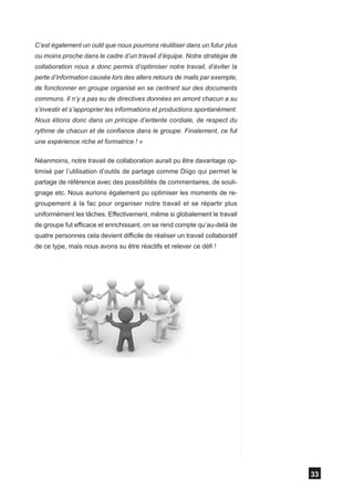 C’est également un outil que nous pourrons réutiliser dans un futur plus
ou moins proche dans le cadre d’un travail d’équipe. Notre stratégie de
collaboration nous a donc permis d’optimiser notre travail, d’éviter la
perte d’information causée lors des allers retours de mails par exemple,
de fonctionner en groupe organisé en se centrant sur des documents
communs. Il n’y a pas eu de directives données en amont chacun a su
s’investir et s’approprier les informations et productions spontanément.
Nous étions donc dans un principe d’entente cordiale, de respect du
rythme de chacun et de confiance dans le groupe. Finalement, ce fut
une expérience riche et formatrice ! »

Néanmoins, notre travail de collaboration aurait pu être davantage op-
timisé par l’utilisation d’outils de partage comme Diigo qui permet le
partage de référence avec des possibilités de commentaires, de souli-
gnage etc. Nous aurions également pu optimiser les moments de re-
groupement à la fac pour organiser notre travail et se répartir plus
uniformément les tâches. Effectivement, même si globalement le travail
de groupe fut efficace et enrichissant, on se rend compte qu’au-delà de
quatre personnes cela devient difficile de réaliser un travail collaboratif
de ce type, mais nous avons su être réactifs et relever ce défi !




                                                                              33
 