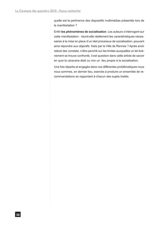La Caravane des quartiers 2010 - Focus recherche


                            quelle est la pertinence des dispositifs multimédias présentés lors de
                            la manifestation ?

                            Enfin les phénomènes de socialisation. Les auteurs s’interrogent sur
                            cette manifestation : réunit-elle réellement les caractéristiques néces-
                            saires à la mise en place d’un réel processus de socialisation, pouvant
                            ainsi répondre aux objectifs fixés par la Ville de Rennes ? Après avoir
                            relevé des constats, s’être penché sur les limites auxquelles un tel évè-
                            nement se trouve confronté, il est question dans cette article de savoir
                            en quoi la caravane était ou non un lieu propre à la socialisation.

                            Une fois répartis et engagés dans nos différentes problématiques nous
                            nous sommes, en dernier lieu, exercés à produire un ensemble de re-
                            commandations se rapportant à chacun des sujets traités.




36
 