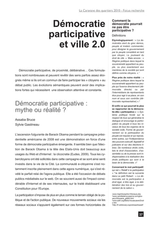 La Caravane des quartiers 2010 - Focus recherche



                            Démocratie
                                                                              Comment la
                                                                              démocratie pourrait
                                                                              ne pas être

                           participative
                                                                              participative ?
                                                                              Définitions


                             et ville 2.0
                                                                              Etymologiquement : « La de-
                                                                              mokratia vient du grec demos,
                                                                              peuple et kratein commander,
                                                                              pour désigner le gouvernement
                                                                              par le peuple considéré en tant
                                                                              que citoyen, i.e. jouissant du
                                                                              droit de cité. ». Mais encore : «
                                                                              Régime politique dans lequel la
                                                                              souveraineté appartient au peu-
                                                                              ple, ou plus exactement aux
   Démocratie participative, de proximité, délibérative… Ces formula-         membres de la société qui sont
                                                                              définis comme citoyens. ».1
tions sont nombreuses et peuvent revêtir des sens parfois assez éloi-
                                                                              Plus près de notre réalité : «
gnés même si ils ont en commun de faire participer les « citoyens » au        Régime politique dans lequel la
                                                                              souveraineté appartient au peu-
débat public. Les évolutions sémantiques peuvent avoir des implica-           ple qui l'exerce directement (dé-
tions fortes qui nécessitent une observation attentive et constante.          mocratie directe) ou par
                                                                              l'intermédiaire de représentants
                                                                              élus pour agir à sa place, en son
                                                                              nom et sous son contrôle (dé-

Démocratie participative :
                                                                              mocratie représentative) ».2
                                                                              Et enfin ce qui pourrait le plus

mythe ou réalité ?                                                            se rapprocher de la démocra-
                                                                              tie dite « participative » : « Sys-
                                                                              tème politique fondé sur le
                                                                              respect de tous qui généralise le
Assaba Bruce                                                                  dialogue et encourage la partici-
Sylvie Gastineau                                                              pation du peuple à tous les ni-
                                                                              veaux de tous les organes de la
                                                                              société civile. Forme de gouver-
                                                                              nement où la participation du
L'ascension fulgurante de Barack Obama pendant la campagne prési-             peuple est requise et qui repose,
dentielle américaine de 2008 est une démonstration en force d'une             entre autres, sur I'indépendance
                                                                              des pouvoirs exécutif, législatif et
forme de démocratie participative émergente. Il semble bien que l'élec-       judiciaire et sur des élections li-
                                                                              bres. De nombreux droits civils,
tion de Barack Obama à la tête des Etats-Unis doit beaucoup aux               tels le droit d'association, d'as-
usages du Web et d'Internet : la clicocratie (Eudes, 2009). Tous les cy-      semblée ou de la presse sont in-
                                                                              dispensables à la réalisation des
bercitoyens ont été sollicités dans cette campagne et se sont ainsi senti     droits politiques qui sont à la
                                                                              base de la démocratie. »3
investis dans la vie de la Cité. La communauté e-citoyenne s'est no-
                                                                              Concernant le mot participatif,
tamment inscrite pleinement dans cette agora numérique, qui s'est ré-         qui est « Relatif à la participation
vélé le parfait relai de l'agora publique. Elle a été l'occasion de débats    » 4 la définition est la suivante
                                                                              dans Le petit Robert : « La dé-
publics médiatisés sur le web. On se souvient aussi de l'impact consi-        mocratie est la participation à
                                                                              droit égal, à titre égal, à la déli-
dérable d'Internet et de ses internautes, sur le traité établissant une       bération des lois et au gouver-
Constitution pour l'Europe.                                                   nement de la nation ».

                                                                               www.maphilosophie.fr/lexique.php
                                                                              1


La participation s'impose de plus en plus comme le terrain obligé de la po-   2
                                                                                www.camillederoccaserra.com/glos-
                                                                              sary/Glossaire_gi809.html
litique et de l'action publique. De nouveaux mouvements sociaux via les       3
                                                                                www.aidh.org/Biblio/Vocabulaire/Droit
                                                                              s.htm
réseaux sociaux s'appuient également sur ces formes horizontales de           4
                                                                                http://fr.wiktionary.org/wiki/participatif




                                                                                                                   37
 