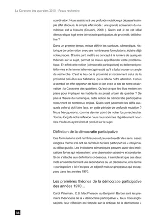 La Caravane des quartiers 2010 - Focus recherche


                            coordination. Nous assistons à une profonde mutation qui dépasse le sim-
                            ple effet discours, le simple effet mode : une grande conversion du nu-
                            mérique est à l'oeuvre (Doueihi, 2008 ). Qu'en est -il de cet idéal
                            démocratique logé entre démocratie participative, de proximité, délibéra-
                            tive ?

                            Dans un premier temps, mieux définir les contours, sémantique, his-
                            torique de cette notion avec ses nombreuses formulations, éclaire déjà
                            notre propos. D'autre part, mettre ce concept à la lumière de quelques
                            théories sur le sujet, permet de mieux appréhender cette probléma-
                            tique. En effet cette notion (démocratie participative) est tellement pro-
                            téiformes et le terme tellement galvaudé qu'il a fallu trouver un angle
                            de recherche. C'est le lieu de la proximité et notamment celui de la
                            proximité des élus aux habitants qui a retenu notre attention. Il nous
                            a semblé en effet opportun de faire le lien avec le site de notre obser-
                            vation : la Caravane des quartiers. Qu'est ce que les élus mettent en
                            place pour impliquer les habitants au projet urbain de quartier ? De
                            plus à l'heure du numérique, cette notion de démocratie participative
                            recouvrant de nombreux enjeux. Quels sont justement les défis aux-
                            quels celle-ci doit faire face, en cette période de profonde mutation ?
                            Nous l'évoquerons, comme dernier point de notre focus-recherche.
                            Tout au long de notre réflexion nous nous sommes régulièrement nour-
                            ries d'auteurs ayant écrit et produit sur le sujet.


                            Définition de la démocratie participative
                            Ces formulations sont nombreuses et peuvent revêtir des sens assez
                            éloignés même s'ils ont en commun de faire participer les « citoyens»
                            au débat public. Les évolutions sémantiques peuvent avoir des impli-
                            cations fortes qui nécessitent une observation attentive et constante.
                            Si on s’attache aux définitions ci-dessous, il semblerait que ces deux
                            mots ensemble forment une redondance ou un pléonasme, et le terme
                            « participative » ici n’est pas un adjectif mais un processus qui est ap-
                            paru dans les années 1970.


                            Les premières théories de la démocratie participative
                            des années 1970…
                            Carol Pateman , C.B. MacPherson ou Benjamin Barber sont les pre-
                            miers théoriciens de la « démocratie participative ». Tous trois anglo-
                            saxons, leur réflexion est fondée sur la critique de la démocratie «


38
 
