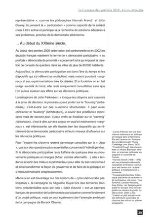 La Caravane des quartiers 2010 - Focus recherche


représentative », comme les philosophes Hannah Arendt et John
Dewey, ils pensent la « participation » comme capacité de la société
civile à être active et participer à la recherche de solutions adaptées à
ses problèmes, proches de la démocratie athénienne.

… Au début du XXIème siècle.
Au début des années 2000 cette notion est controversée et en 2002 les
députés français rejetèrent le terme de « démocratie participative » au
profit de « démocratie de proximité » concernant la loi qui imposait la créa-
tion de conseils de quartiers dans les villes de plus de 80 000 habitants.

Aujourd’hui, la démocratie participative est dans l’ère du temps et les
dispositifs qui s’y réfèrent se multiplient, mais restent pourtant margi-
naux et ses expérimentations très localisées. Et si toutefois on en fait
usage au-delà du local, elle reste uniquement consultative sans que
l’on puisse évaluer ses effets sur les décisions politiques.

La métaphore de John Parkinson : « lorsque les citoyens sont associés
à la prise de décision, le processus peut porter sur le "housing" (urba-
nisme), c'est-à-dire sur des questions structurelles. Il peut aussi
concerner le "building" (architecture), à savoir des problèmes impor-
tants mais de second plan. Il peut enfin se focaliser sur le "painting"
(décoration), c'est-à-dire sur des enjeux en aval et relativement margi-
naux », est intéressante car elle illustre bien les dispositifs qui se ré-
clament de la démocratie participative et leurs niveaux d’influence sur         1
                                                                                  Carole Pateman est une théo-
                                                                                ricienne britannique en politique
les décisions politiques.                                                       et impliqué dans le féminisme.
                                                                                Elle est l’auteure de Participa-
Pour l’instant les citoyens restent davantage consultés sur la « déco           tion and Democratic Theory.
                                                                                Cambridge Univ. Press, 1970.
», que sur des questions plus essentielles concernant l’intérêt général.        2
                                                                                  Crawford Brough Macpherson
                                                                                était un influent théoricien cana-
Si la démocratie participative reste l’affaire de quelques élus ou mou-         dien en sciences politiques, en-
                                                                                seignant à l’université de
vements politiques en marges (Attac, cercles alternatifs…), elle a ten-         Toronto.
                                                                                3
                                                                                  Hannah Arendt (1906 - 1975),
dance à sortir des milieux expérimentaux pour aller du bas vers le haut         est une philosophe allemande
                                                                                naturalisée américaine, connue
et ainsi transformer la façon de gouverner et de faire de la politique en       pour ses travaux sur l’activité
                                                                                politique, le totalitarisme et la
s’institutionnalisant progressivement.                                          modernité.
                                                                                4
                                                                                  Enseignant-Chercheur britan-
Même si on est davantage sur des notions de « cyber-démocratie par-             nique spécialiste de la démocra-
                                                                                tie participative, cité dans : Yves
ticipative », la campagne de Ségolène Royal lors des dernières élec-            Sintomer, Carsten Herzberg,
                                                                                Anja Röcke, Les Budgets partic-
tions présidentielles avec son site « désir d’avenir » est un exemple           ipatifs en Europe. Des services
                                                                                publics au service du public, La
français de promotion de la démocratie participative comme fondement            Découverte, 2008, p.300.
                                                                                5
                                                                                  Insérer un petit encadré avec
d’un projet politique, mais on peut également citer l’exemple américain         des définitions succinctes de
                                                                                chacune des notions du premier
de la campagne de Barack Obama.                                                 paragraphe



                                                                                                              39
 