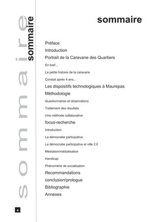 sommaire
s o m m a i r e
          sommaire
                     Préface
                     Introduction
                     Portrait de la Caravane des Quartiers
                     En bref...

                     La petite histoire de la caravane

                     Constat après 4 ans...

                     Les dispositifs technologiques à Maurepas
                     Méthodologie
                     Questionnaires et observations

                     Traitement des résultats

                     Une méthode collaborative

                     focus-recherche
                     Introduction

                     La démocratie participative

                     La démocratie participative et ville 2.0

                     Médiation/médiatisation

                     Handicap

                     Phénomène de socialisation

                     Recommandations
                     conclusion/prologue
                     Bibliographie
                     Annexes


   4
 