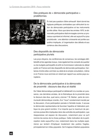 La Caravane des quartiers 2010 - Focus recherche


                            Des pratiques de « démocratie participative »
                            protéiformes

                                             Il n’est pas question d’être exhaustif   étant donné les
                                             logiques politiques contrastées que véhiculent la no-
                                             tion de démocratie participative et les instruments
                                             qu’elle utilise. Alors que dans les années 1970, la dé-
                                             mocratie participative était envisagée comme un pro-
                                             cessus spontané et informel, elle est aujourd’hui plus
                                             procédurale : une attention croissante est portée aux
                                             publics impliqués, à l’organisation des débats et aux
                                             contenus des discussions.


                            Des dispositifs de démocratie
                            participative pluriels
                            Les jurys citoyens, les conférences de consensus, les sondages déli-
                            bératifs et les agendas locaux, mais également les conseils de quartier
                            ou les budgets participatifs et enfin la Commission nationale du débat
                            public en France sont des dispositifs de démocratie participative. Cer-
                            taines d’entre elles vont bien au-delà de la simple consultation, même
                            si en France nous sommes en retard par rapport aux autres pays eu-
                            ropéens.


                            De la démocratie participative à la démocratie
                            de proximité : discours des élus et réalité
                            De l'idéal démocratique participatif et délibératif à la montée en puis-
                            sance, ces dernières années, de la thématique de la proximité dans
                            le discours des élus, quel sens y donner ? B. Barber parle de com-
                            munauté démocratique vivante, d'un "nous" constamment recréé par
                            la discussion, d'une participation pensée à l'échelle locale. Il accuse
                            la démocratie représentative de favoriser l'apathie et l'aliénation poli-
                            tique du plus grand nombre. Il lui importe que le maximum de per-
                            sonnes puisse être impliquées dans des activités de participation, que
                            réapparaisse cet espace de discussion, notamment pour ce qu'il
                            nomme les exclus de la chose publique. Cette motivation de la parti-
                            cipation reste aujourd'hui vive, notamment dans les multiple expé-
                            rience qui tentent d'impliquer localement des publics fragiles,
                            principalement en milieu populaire. Qu'il s'agisse d'ateliers populaires


40
 