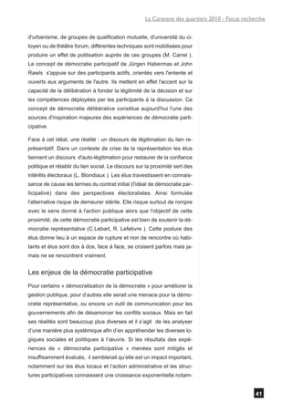 La Caravane des quartiers 2010 - Focus recherche


d'urbanisme, de groupes de qualification mutuelle, d'université du ci-
toyen ou de théâtre forum, différentes techniques sont mobilisées pour
produire un effet de politisation auprès de ces groupes (M. Carrel ).
Le concept de démocratie participatif de Jürgen Habermas et John
Rawls s'appuie sur des participants actifs, orientés vers l'entente et
ouverts aux arguments de l'autre. Ils mettent en effet l'accent sur la
capacité de la délibération à fonder la légitimité de la décision et sur
les compétences déployées par les participants à la discussion. Ce
concept de démocratie délibérative constitue aujourd'hui l'une des
sources d'inspiration majeures des expériences de démocratie parti-
cipative.

Face à cet idéal, une réalité : un discours de légitimation du lien re-
présentatif. Dans un contexte de crise de la représentation les élus
tiennent un discours d'auto-légitimation pour restaurer de la confiance
politique et rétablir du lien social. Le discours sur la proximité sert des
intérêts électoraux (L. Blondiaux ). Les élus travestissent en connais-
sance de cause les termes du contrat initial (l'idéal de démocratie par-
ticipative) dans des perspectives électoralistes. Ainsi formulée
l'alternative risque de demeurer stérile. Elle risque surtout de rompre
avec le sens donné à l'action publique alors que l'objectif de cette
proximité, de cette démocratie participative est bien de soutenir la dé-
mocratie représentative (C.Lebart, R. Lefebvre ). Cette posture des
élus donne lieu à un espace de rupture et non de rencontre où habi-
tants et élus sont dos à dos, face à face, se croisent parfois mais ja-
mais ne se rencontrent vraiment.


Les enjeux de la démocratie participative
Pour certains « démocratisation de la démocratie » pour améliorer la
gestion publique, pour d’autres elle serait une menace pour la démo-
cratie représentative, ou encore un outil de communication pour les
gouvernements afin de désamorcer les conflits sociaux. Mais en fait
ses réalités sont beaucoup plus diverses et il s’agit de les analyser
d’une manière plus systémique afin d’en appréhender les diverses lo-
giques sociales et politiques à l’œuvre. Si les résultats des expé-
riences de « démocratie participative » menées sont mitigés et
insuffisamment évalués, il semblerait qu’elle est un impact important,
notamment sur les élus locaux et l’action administrative et les struc-
tures participatives connaissent une croissance exponentielle notam-


                                                                                                 41
 