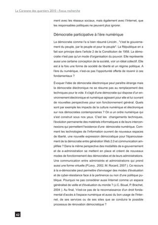 La Caravane des quartiers 2010 - Focus recherche


                            ment avec les réseaux sociaux, mais également avec l’Internet, que
                            les responsables politiques ne peuvent plus ignorer.


                            Démocratie participative à l’ère numérique
                            La démocratie comme l'a si bien résumé Lincoln , "c'est le gouverne-
                            ment du peuple, par le peuple et pour le peuple". La République en a
                            fait son principe dans l'article 2 de la Constitution de 1958. La démo-
                            cratie n'est pas qu'un mode d'organisation du pouvoir. Elle représente
                            aussi une certaine conception de la société, voir un idéal collectif. Elle
                            est à la fois une forme de société de liberté et un régime politique. A
                            l'ère du numérique, n'est-ce pas l'opportunité offerte de revenir à ces
                            fondamentaux ?

                            Évoquer l'idée de démocratie électronique peut paraître étrange mais
                            la démocratie électronique ne se résume pas au remplacement des
                            techniques pour le vote. Il s'agit d'une démocratie qui dispose d'un en-
                            vironnement électronique et numérique agissant pour elle et lui ouvrant
                            de nouvelles perspectives pour son fonctionnement général. Quels
                            sont par exemple les impacts de la culture numérique et électronique
                            sur nos démocraties contemporaines ? On a un ordre numérique qui
                            s'est construit sous nos yeux. C'est les changements techniques,
                            l'évolution permanente des matériels informatiques e de leurs intercon-
                            nexions qui permettent l'existence d'une démocratie numérique. Com-
                            ment les technologies de l'information ouvrent de nouveaux espaces
                            de liberté, une nouvelle expression démocratique pour l'épanouisse-
                            ment de la démocratie entre génération Web 2.0 et communication am-
                            plifiée ? Dans la même perspective des modalités de e-gouvernement
                            et de e-administration se mettent en place et créent de nouveaux
                            modes de fonctionnement des démocraties et de leurs administrations.
                            Une communication entre administrés et administrations qui prend
                            aussi une forme virtuelle (P.Levy , 2002, M. Rocard, 2007 ). Ce recours
                            à la e-démocratie peut permettre d'envisager des modes d'évaluation
                            et de cyber-résistance face à la pertinence ou non d'une politique pu-
                            blique. Pourquoi ne pas considérer aussi Internet comme un espace
                            généralisé de veille et d'évaluation du monde ? (J.C. Boual, P. Brachet,
                            2004 ). Au final, 'n'est-ce pas de la reconnaissance d'un droit fonda-
                            mental d'accès à l'espace numérique et aussi du bon usage de l'Inter-
                            net, de ses services ou de ses sites que se conduira le possible
                            processus de rénovation démocratique ?


42
 