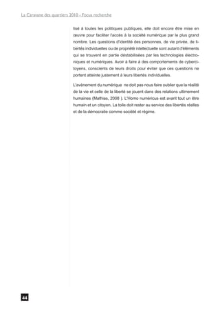 La Caravane des quartiers 2010 - Focus recherche


                           lisé à toutes les politiques publiques, elle doit encore être mise en
                           œuvre pour faciliter l'accès à la société numérique par le plus grand
                           nombre. Les questions d'identité des personnes, de vie privée, de li-
                           bertés individuelles ou de propriété intellectuelle sont autant d'éléments
                           qui se trouvent en partie déstabilisées par les technologies électro-
                           niques et numériques. Avoir à faire à des comportements de cyberci-
                           toyens, conscients de leurs droits pour éviter que ces questions ne
                           portent atteinte justement à leurs libertés individuelles.

                           L'avènement du numérique ne doit pas nous faire oublier que la réalité
                           de la vie et celle de la liberté se jouent dans des relations ultimement
                           humaines (Mathias, 2008 ). L'Homo numéricus est avant tout un être
                           humain et un citoyen. La toile doit rester au service des libertés réelles
                           et de la démocratie comme société et régime.




44
 