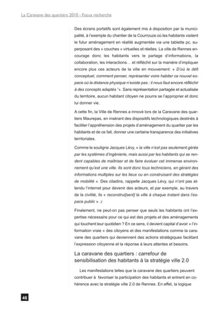 La Caravane des quartiers 2010 - Focus recherche


                            Des écrans portatifs sont également mis à disposition par la munici-
                            palité, à l’exemple du chantier de la Courrouze où les habitants visitent
                            le futur aménagement en réalité augmentée via une tablette pc, su-
                            perposant des « couches » virtuelles et réelles. La ville de Rennes en-
                            courage donc les habitants vers le partage d’informations, la
                            collaboration, les interactions… et réfléchit sur la manière d’impliquer
                            encore plus ces acteurs de la ville en mouvement: « D’où le défi
                            conceptuel, comment penser, représenter voire habiter ce nouvel es-
                            pace où la distance physique n’existe pas : il nous faut encore réfléchir
                            à des concepts adaptés 1». Sans représentation partagée et actualisée
                            du territoire, aucun habitant citoyen ne pourra se l’approprier et donc
                            lui donner vie.

                            A cette fin, la Ville de Rennes a innové lors de la Caravane des quar-
                            tiers Maurepas, en insérant des dispositifs technologiques destinés à
                            faciliter l’appréhension des projets d’aménagement du quartier par les
                            habitants et de ce fait, donner une certaine transparence des initiatives
                            territoriales.

                            Comme le souligne Jacques Lévy, « la ville n’est pas seulement gérée
                            par les systèmes d’ingénierie, mais aussi par les habitants qui se ren-
                            dent capables de maîtriser et de faire évoluer cet immense environ-
                            nement qu’est une ville. Ils sont donc tous techniciens, en gérant des
                            informations multiples sur les lieux ou en construisant des stratégies
                            de mobilité ». Des citadins, rappelle Jacques Lévy, qui n’ont pas at-
                            tendu l’internet pour devenir des acteurs, et par exemple, au travers
                            de la civilité, ils « reconstrui[sent] la ville à chaque instant dans l’es-
                            pace public ». 2

                            Finalement, ne peut-on pas penser que seuls les habitants ont l’ex-
                            pertise nécessaire pour ce qui est des projets et des aménagements
                            qui touchent leur quotidien ? En ce sens, il devient capital d’avoir « l’in-
                            formation vraie » des citoyens et des manifestations comme la cara-
                            vane des quartiers qui deviennent des actions stratégiques facilitant
                            l’expression citoyenne et la réponse à leurs attentes et besoins.

                            La caravane des quartiers : carrefour de
                            sensibilisation des habitants à la stratégie ville 2.0
                               Les manifestations telles que la caravane des quartiers peuvent
                            contribuer à favoriser la participation des habitants et entrent en co-
                            hérence avec la stratégie ville 2.0 de Rennes. En effet, la logique


46
 