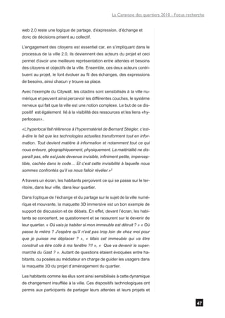 La Caravane des quartiers 2010 - Focus recherche


web 2.0 reste une logique de partage, d’expression, d’échange et
donc de décisions prisent au collectif.

L’engagement des citoyens est essentiel car, en s’impliquant dans le
processus de la ville 2.0, ils deviennent des acteurs du projet et ceci
permet d’avoir une meilleure représentation entre attentes et besoins
des citoyens et objectifs de la ville. Ensemble, ces deux acteurs contri-
buent au projet, le font évoluer au fil des échanges, des expressions
de besoins, ainsi chacun y trouve sa place.

Avec l’exemple du Citywall, les citadins sont sensibilisés à la ville nu-
mérique et peuvent ainsi percevoir les différentes couches, le système
nerveux qui fait que la ville est une notion complexe. Le but de ce dis-
positif est également lié à la visibilité des ressources et les liens «hy-
perlocaux».

«L’hyperlocal fait référence à l’hypermatériel de Bernard Stiegler, c’est-
à-dire le fait que les technologies actuelles transforment tout en infor-
mation. Tout devient matière à information et notamment tout ce qui
nous entoure, géographiquement, physiquement. La matérialité ne dis-
paraît pas, elle est juste devenue invisible, infiniment petite, impercep-
tible, cachée dans le code… Et c’est cette invisibilité à laquelle nous
sommes confrontés qu’il va nous falloir révéler.»2

A travers un écran, les habitants perçoivent ce qui se passe sur le ter-
ritoire, dans leur ville, dans leur quartier.

Dans l’optique de l’échange et du partage sur le sujet de la ville numé-
rique et mouvante, la maquette 3D immersive est un bon exemple de
support de discussion et de débats. En effet, devant l’écran, les habi-
tants se concertent, se questionnent et se rassurent sur le devenir de
leur quartier. « Où vais-je habiter si mon immeuble est détruit ? » « Où
passe le métro ? J’espère qu’il n’est pas trop loin de chez moi pour
que je puisse me déplacer ? », « Mais cet immeuble qui va être
construit va être collé à ma fenêtre ?!! », « Que va devenir le super-
marché du Gast ? ». Autant de questions étaient évoquées entre ha-
bitants, ou posées au médiateur en charge de guider les usagers dans
la maquette 3D du projet d’aménagement du quartier.

Les habitants comme les élus sont ainsi sensibilisés à cette dynamique
de changement insufflée à la ville. Ces dispositifs technologiques ont
permis aux participants de partager leurs attentes et leurs projets et


                                                                                                47
 