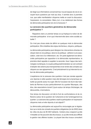 La Caravane des quartiers 2010 - Focus recherche


                           de réagir aux informations concernant leur nouvel espace de vie en en-
                           voyant leurs questions par mail aux élus. Il semble donc à première
                           vue, que cette manifestation citoyenne mette en avant la discussion,
                           l’expression, la concertation. Mais y’a-t—il eu réellement des formes
                           de démocratie participative lors de la Caravane ?

                           La caravane des quartiers génératrice de démocratie
                           participative ?

                              Rappelons dans un premier temps ce qu’implique la notion de dé-
                           mocratie participative et en quoi intervient-elle dans notre société ac-
                           tuelle ?

                           Ce n’est pas chose aisée de définir en quelques mots la démocratie
                           participative. Elle cristallise des enjeux territoriaux, citoyens, politiques.

                           La démocratie participative peut désigner les interventions directes du
                           citoyen dans la vie publique, dans la vie politique : adhérer à une asso-
                           ciation, voter lors d’un référendum, etc. On parle également de démo-
                           cratie participative par opposition à la démocratie représentative, la
                           première étant appelée à suppléer la seconde. Avec l’appui des tech-
                           nologies numériques, le couple politique/administration se voit contraint
                           d’adopter des actions plus transparentes et de rendre des comptes aux
                           citoyens sur ses agissements. C’est précisément ici qu’intervient la no-
                           tion de démocratie participative.

                           L’expérience de la caravane des quartiers n’est pas censée apporter
                           une réponse à cette question mais elle témoigne de la dynamique ac-
                           tuelle qui gravite autour du sujet. Elle fut l’occasion de réunir des habi-
                           tants de Rennes et plus particulièrement du quartier Maurepas, des
                           élus, des associations durant 3 jours autour de temps d’échanges, de
                           découvertes, d’animations.

                           Ces temps de discussion ont été le fruit de confrontations et de ré-
                           flexions autour de la question de l’urbanisme et de l’aménagement du
                           quartier. La caravane des quartiers visait la participation et l’expression
                           citoyenne mais a-t-elle répondu à cet objectif ?

                           La démocratie participative est aujourd’hui encouragée par le législa-
                           teur qui a rendu les conseils de quartiers obligatoires (loi de 2002) dans
                           les villes de plus de 80 000 habitants. Certains élus craignent qu’elle
                           n’empiète sur les pouvoirs des élus locaux, ou qu’elle rende plus difficile
                           la gestion des affaires locales. La plupart des élus locaux consultent


48
 