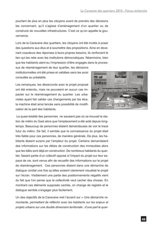 La Caravane des quartiers 2010 - Focus recherche


pourtant de plus en plus les citoyens avant de prendre des décisions
les concernant, qu’il s’agisse d’aménagement d’un quartier ou de
construire de nouvelles infrastructures. C’est ce qu’on appelle la gou-
vernance.

Lors de la Caravane des quartiers, les citoyens ont été invités à poser
des questions aux élus et à soumettre des propositions. Ainsi en deve-
nant coauteurs des réponses à leurs propres besoins, ils renforcent le
lien qui les relie avec les institutions démocratiques. Néanmoins, bien
que les habitants aient eu l’impression d’être engagés dans le proces-
sus de réaménagement de leur quartier, les décisions
institutionnelles ont été prises et validées sans les avoir
consultés au préalable.

Les remarques, les désaccords avec le projet proposé
ont été entendu, mais ne pouvaient en aucun cas im-
pacter sur le réaménagement du quartier. Les urba-
nistes ayant fait valider ces changements par les élus,
la machine était ainsi lancée sans possibilité de modifi-
cation de la part des habitants.

La quasi-totalité des personnes ne savaient pas où se trouvait la sta-
tion de métro du Gast alors que l’emplacement a été acté depuis long-
temps. Beaucoup de personnes étaient demandeuses de voir le tracé
futur du métro. De fait, il semble que la connaissance du projet était
très faible pour ces personnes, de manière générale. De plus, les ha-
bitants étaient surpris par l’ampleur du projet. Certains demandaient
des informations sur les délais de construction des immeubles alors
que les bâtis sont déjà en construction. De nombreux habitants du quar-
tier, faisant partie d’un collectif opposé à l’impact du projet sur leur es-
pace de vie, sont venus afin de recueillir des informations sur le projet
de réaménagement. Ces personnes étaient dans une démarche de
dialogue cordial une fois qu’elles avaient clairement visualisé le projet
sur l’écran. Visiblement une partie des positionnements négatifs vient
du fait que l’on pense que la collectivité veut cacher des choses. En
montrant ces éléments supposés cachés, on change de registre et le
dialogue semble s’engager plus facilement.

Un des objectifs de la Caravane met l’accent sur « Une démarche re-
montante, permettant de réfléchir avec les habitants sur les enjeux et
projets urbains sur une double dimension territoriale : d’une part le quar-



                                                                                                 49
 
