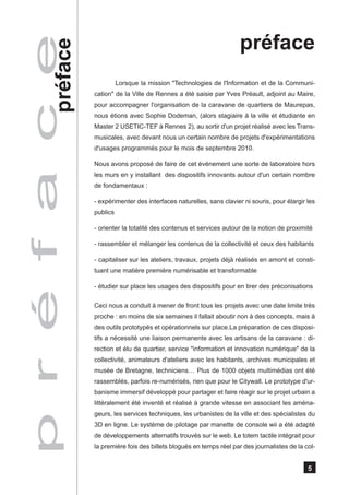 p r é f a c e                                                              préface
           préface
                               Lorsque la mission "Technologies de l'Information et de la Communi-
                     cation" de la Ville de Rennes a été saisie par Yves Préault, adjoint au Maire,
                     pour accompagner l'organisation de la caravane de quartiers de Maurepas,
                     nous étions avec Sophie Dodeman, (alors stagiaire à la ville et étudiante en
                     Master 2 USETIC-TEF à Rennes 2), au sortir d'un projet réalisé avec les Trans-
                     musicales, avec devant nous un certain nombre de projets d'expérimentations
                     d'usages programmés pour le mois de septembre 2010.

                     Nous avons proposé de faire de cet événement une sorte de laboratoire hors
                     les murs en y installant des dispositifs innovants autour d'un certain nombre
                     de fondamentaux :

                     - expérimenter des interfaces naturelles, sans clavier ni souris, pour élargir les
                     publics

                     - orienter la totalité des contenus et services autour de la notion de proximité

                     - rassembler et mélanger les contenus de la collectivité et ceux des habitants

                     - capitaliser sur les ateliers, travaux, projets déjà réalisés en amont et consti-
                     tuant une matière première numérisable et transformable

                     - étudier sur place les usages des dispositifs pour en tirer des préconisations

                     Ceci nous a conduit à mener de front tous les projets avec une date limite très
                     proche : en moins de six semaines il fallait aboutir non à des concepts, mais à
                     des outils prototypés et opérationnels sur place.La préparation de ces disposi-
                     tifs a nécessité une liaison permanente avec les artisans de la caravane : di-
                     rection et élu de quartier, service "information et innovation numérique" de la
                     collectivité, animateurs d'ateliers avec les habitants, archives municipales et
                     musée de Bretagne, techniciens… Plus de 1000 objets multimédias ont été
                     rassemblés, parfois re-numérisés, rien que pour le Citywall. Le prototype d'ur-
                     banisme immersif développé pour partager et faire réagir sur le projet urbain a
                     littéralement été inventé et réalisé à grande vitesse en associant les aména-
                     geurs, les services techniques, les urbanistes de la ville et des spécialistes du
                     3D en ligne. Le système de pilotage par manette de console wii a été adapté
                     de développements alternatifs trouvés sur le web. Le totem tactile intégrait pour
                     la première fois des billets blogués en temps réel par des journalistes de la col-


                                                                                                    5
 