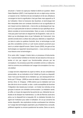 La Caravane des quartiers 2010 - Focus recherche


structurer » l’action du sujet pour réaliser la tâche en question. Selon
Helen Beetham (2007), il est important de voir un objet conçu comme
un espace où les intentions de ses concepteurs et de ses utilisateurs
convergent et dont la signification n'est pas fixée mais apparaît au fil
de l’utilisation. Dans la Caravane des Quartiers, la technologie doit
être interprétée dans son contexte d'activité et voir sa signification et
son impact comme relationnels ; c'est-à-dire se développant par rap-
port à un sujet particulier et dans le contexte d'un jeu spécifique de re-
lations sociales et environnementales. Dans ce sens, la technologie
n'est pas juste l'outil dans le diagramme de Engeström, mais une re-
lation qui se développe dans et par l'utilisation de l’instrument. Une
activité consiste donc à utiliser des outils pour atteindre un objectif pré-
cis dans le cadre du système d’activité. Ainsi, la technologie ne doit
pas être considérée comme un outil neutre existant purement pour
servir un certain objectif humain. Selon Cousin (2005), les gens et les
technologies se rapportent dynamiquement, « nous sommes ce que
nous faisons avec la technologie ».

D’un autre côté, l’usager s’insère dans un processus d’instrumenta-
tion. Il personnalise l’artefact en fonction de ses besoins et de ses at-
tentes et non par rapport aux fonctionnalités prévues par les
concepteurs. Ce processus peut être considéré comme un détourne-
ment ou comme une contribution de l’usager à la conception d’un nou-
vel artefact.

L’usage est donc dépendant du sujet lui-même, de ses compétences
personnelles, de sa motivation et de l’intérêt qu’il porte au dispositif,
mais il est aussi tributaire de la médiation qui, est classiquement en-
tendu par P. Peraya (2009) au sens de relation, d’interface entre deux
termes. Ainsi, G. Chappaz (1995) estime que la médiation est l’une
des clés de la vie en société, un des « outils susceptibles de favoriser
l’intégration des laissés-pour-compte » et d’aider les individus et les
groupes à assurer une véritable communication. La médiation serait,
en effet, un moyen de rapprocher les points de vue, d’ébranler les cer-
titudes et de dissiper les malentendus. La ville de Rennes avait donc
prévu sur le dispositif de la maquette 3D, la médiation formelle d’un
agent de l’institution pour aider à l’utilisation. En ce qui concerne les
autres dispositifs, des explications écrites avertissaient les individus
sur l’usage des technologies cependant, peu d’habitant les a consulté,
préférant regarder ou encore questionner les autres. Dans ce cas là,


                                                                                                 53
 