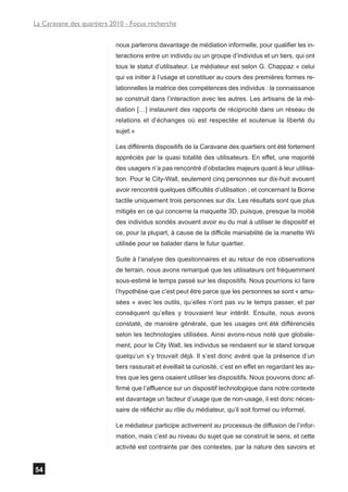 La Caravane des quartiers 2010 - Focus recherche


                           nous parlerons davantage de médiation informelle, pour qualifier les in-
                           teractions entre un individu ou un groupe d’individus et un tiers, qui ont
                           tous le statut d’utilisateur. Le médiateur est selon G. Chappaz « celui
                           qui va initier à l’usage et constituer au cours des premières formes re-
                           lationnelles la matrice des compétences des individus : la connaissance
                           se construit dans l’interaction avec les autres. Les artisans de la mé-
                           diation […] instaurent des rapports de réciprocité dans un réseau de
                           relations et d’échanges où est respectée et soutenue la liberté du
                           sujet.»

                           Les différents dispositifs de la Caravane des quartiers ont été fortement
                           appréciés par la quasi totalité des utilisateurs. En effet, une majorité
                           des usagers n’a pas rencontré d’obstacles majeurs quant à leur utilisa-
                           tion. Pour le City-Wall, seulement cinq personnes sur dix-huit avouent
                           avoir rencontré quelques difficultés d’utilisation ; et concernant la Borne
                           tactile uniquement trois personnes sur dix. Les résultats sont que plus
                           mitigés en ce qui concerne la maquette 3D, puisque, presque la moitié
                           des individus sondés avouent avoir eu du mal à utiliser le dispositif et
                           ce, pour la plupart, à cause de la difficile maniabilité de la manette Wii
                           utilisée pour se balader dans le futur quartier.

                           Suite à l’analyse des questionnaires et au retour de nos observations
                           de terrain, nous avons remarqué que les utilisateurs ont fréquemment
                           sous-estimé le temps passé sur les dispositifs. Nous pourrions ici faire
                           l’hypothèse que c’est peut être parce que les personnes se sont « amu-
                           sées » avec les outils, qu’elles n’ont pas vu le temps passer, et par
                           conséquent qu’elles y trouvaient leur intérêt. Ensuite, nous avons
                           constaté, de manière générale, que les usages ont été différenciés
                           selon les technologies utilisées. Ainsi avons-nous noté que globale-
                           ment, pour le City Wall, les individus se rendaient sur le stand lorsque
                           quelqu’un s’y trouvait déjà. Il s’est donc avéré que la présence d’un
                           tiers rassurait et éveillait la curiosité, c’est en effet en regardant les au-
                           tres que les gens osaient utiliser les dispositifs. Nous pouvons donc af-
                           firmé que l’affluence sur un dispositif technologique dans notre contexte
                           est davantage un facteur d’usage que de non-usage, il est donc néces-
                           saire de réfléchir au rôle du médiateur, qu’il soit formel ou informel.

                           Le médiateur participe activement au processus de diffusion de l’infor-
                           mation, mais c’est au niveau du sujet que se construit le sens, et cette
                           activité est contrainte par des contextes, par la nature des savoirs et


54
 