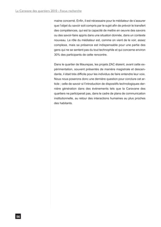 La Caravane des quartiers 2010 - Focus recherche


                            maine concerné. Enfin, il est nécessaire pour le médiateur de s’assurer
                            que l’objet du savoir soit compris par le sujet afin de prévoir le transfert
                            des compétences, qui est la capacité de mettre en oeuvre des savoirs
                            ou des savoir-faire appris dans une situation donnée, dans un contexte
                            nouveau. Le rôle du médiateur est, comme on vient de le voir, assez
                            complexe, mais sa présence est indispensable pour une partie des
                            gens qui ne se sentent pas du tout technophile et qui concerne environ
                            30% des participants de cette rencontre.


                            Dans le quartier de Maurepas, les projets ZAC étaient, avant cette ex-
                            périmentation, souvent présentés de manière magistrale et descen-
                            dante, il était très difficile pour les individus de faire entendre leur voix.
                            Nous nous poserons donc une dernière question pour conclure cet ar-
                            ticle ; celle de savoir si l’introduction de dispositifs technologiques der-
                            nière génération dans des évènements tels que la Caravane des
                            quartiers ne participerait pas, dans le cadre de plans de communication
                            institutionnelle, au retour des interactions humaines au plus proches
                            des habitants.




56
 