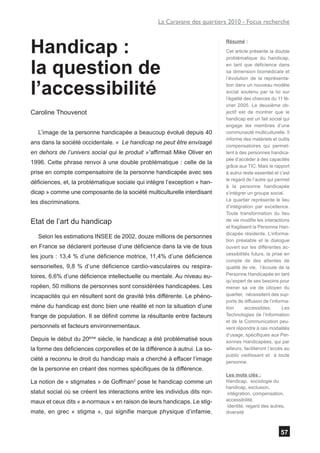 La Caravane des quartiers 2010 - Focus recherche



Handicap :
                                                                            Résumé :

                                                                            Cet article présente la double
                                                                            problématique du handicap,

la question de                                                              en tant que déficience dans
                                                                            sa dimension biomédicale et
                                                                            l’évolution de la représenta-


l’accessibilité                                                             tion dans un nouveau modèle
                                                                            social soutenu par la loi sur
                                                                            l’égalité des chances du 11 fé-
                                                                            vrier 2005. Le deuxième ob-
Caroline Thouvenot                                                          jectif est de montrer que le
                                                                            handicap est un fait social qui
                                                                            engage les membres d’une
   L’image de la personne handicapée a beaucoup évolué depuis 40            communauté multiculturelle. Il
                                                                            informe des matériels et outils
ans dans la société occidentale. « Le handicap ne peut être envisagé
                                                                            compensatoires qui permet-
en dehors de l’univers social qui le produit »1affirmait Mike Oliver en     tent à des personnes handica-
                                                                            pée d’accéder à des capacités
1996. Cette phrase renvoi à une double problématique : celle de la
                                                                            grâce aux TIC. Mais le rapport
prise en compte compensatoire de la personne handicapée avec ses            à autrui reste essentiel et c’est
                                                                            le regard de l’autre qui permet
déficiences, et, la problématique sociale qui intègre l’exception « han-
                                                                            à la personne handicapée
dicap » comme une composante de la société multiculturelle interdisant      s’intégrer un groupe social.
                                                                            Le quartier représente le lieu
les discriminations.
                                                                            d’intégration par excellence.
                                                                            Toute transformation du lieu
Etat de l’art du handicap                                                   de vie modifie les interactions
                                                                            et fragilisent la Personne Han-
                                                                            dicapée résidente. L’informa-
   Selon les estimations INSEE de 2002, douze millions de personnes
                                                                            tion préalable et le dialogue
en France se déclarent porteuse d’une déficience dans la vie de tous        ouvert sur les différentes ac-
                                                                            cessibilités futurs, la prise en
les jours : 13,4 % d’une déficience motrice, 11,4% d’une déficience
                                                                            compte de des attentes de
sensorielles, 9,8 % d’une déficience cardio-vasculaires ou respira-         qualité de vie, l’écoute de la
toires, 6,6% d’une déficience intellectuelle ou mentale. Au niveau eu-      Personne Handicapée en tant
                                                                            qu’expert de ses besoins pour
ropéen, 50 millions de personnes sont considérées handicapées. Les          mener sa vie de citoyen du
incapacités qui en résultent sont de gravité très différente. Le phéno-     quartier, nécessitent des sup-
                                                                            ports de diffusion de l’informa-
mène du handicap est donc bien une réalité et non la situation d’une        tion       accessibles.       Les
frange de population. Il se définit comme la résultante entre facteurs      Technologies de l’Information
                                                                            et de la Communication peu-
personnels et facteurs environnementaux.                                    vent répondre à ces modalités
                                                                            d’usage, spécifiques aux Per-
Depuis le début du 20ème siècle, le handicap a été problématisé sous        sonnes Handicapées, qui par
la forme des déficiences corporelles et de la différence à autrui. La so-   ailleurs, faciliteront l’accès au
                                                                            public vieillissant et à toute
ciété a reconnu le droit du handicap mais a cherché à effacer l’image       personne.
de la personne en créant des normes spécifiques de la différence.
                                                                            Les mots clés :
La notion de « stigmates » de Goffman2 pose le handicap comme un            Handicap, sociologie du
                                                                            handicap, exclusion,
statut social où se créent les interactions entre les individus dits nor-    intégration, compensation,
maux et ceux dits « a-normaux » en raison de leurs handicaps. Le stig-      accessibilité,
                                                                             identité, regard des autres,
mate, en grec « stigma », qui signifie marque physique d’infamie,           diversité



                                                                                                        57
 