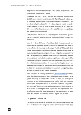 La Caravane des quartiers 2010 - Focus recherche


                           disqualifie et empêche d’être accepté par la société, ce qui mène à l’ex-
                           clusion de la personne hors norme.

                           En France, dès 1975, la loi a reconnu à la personne handicapée le
                           droit à la compensation de son incapacité. Michel Foucault3 précise que
                           la Personne Handicapée « existe essentiellement par rapport à des
                           structures adaptées, à des lois ». Il est exact que la société considère
                           la déficience et l’incapacité sous des aspects négatifs, et qu’il appartient
                           à la personne handicapée de surmonter ces différences pour participer
                           à la société qui la marginalise.

                           Cette approche individuelle du handicap pointe les obstacles générés
                           par les incapacités à surmonter pour vivre en société et l’exclusion qui
                           en découle.

                           La loi du 11 février 2005 pour « l’égalité des droits et des chances, la par-
                           ticipation et la citoyenneté des personnes handicapées » donne une nou-
                           velle définition du handicap, soutenue par l’article L.114 du code de la
                           famille et de la santé. Elle place la Personne Handicapée au centre de
                           tous les dispositifs qui doivent permettre une intégration sans discrimina-
                           tion. La personne handicapée est reconnue en tant que citoyen, acteur et
                           auteur de sa vie. Les institutions sociales et politiques ont la responsabilité
                           de mettre en place des initiatives proactives permettant l’intégration. L’ac-
                           tion collective des associations de personnes handicapées assure une
                           approche multi déficiences qui montre davantage l’exclusion que subis-
                           sent souvent les personnes et crée un mouvement sociopolitique dans
                           le champ du handicap pour obtenir l’intégration.

                           Sous l’influence du sociologue américain Charles Wright Mills4, un nou-
                           veau courant sociologique, d’abord britannique, puis européen, ana-
                           lyse le handicap en tant que fait social « ce n’est pas le fait que la
                           personne ait une déficience quelconque qui fait d’elle une personne
                           handicapée, mais plutôt l’échec de la société capitaliste à répondre à
                           ses besoins »5. L’approche du handicap évolue donc d’un problème in-
                           dividuel vers un paradigme social et politique. La dépendance, liée à
                           la déficience, est un fait social qui concerne tous les membres de la so-
                           ciété et la vie dans tous les lieux publics : région, ville, quartier….


                           Le quartier : lieu de vie
                           Le quartier est le lieu de vie privilégié où l’individu entre en interaction
                           avec d’autres et où il va progressivement construire son identité. C’est


58
 