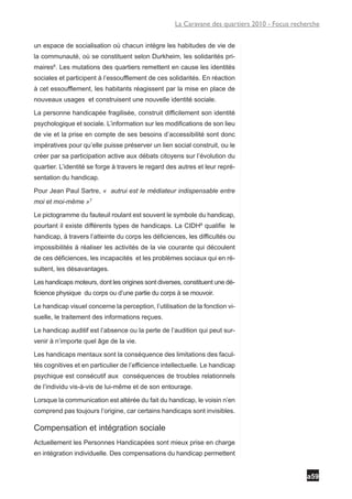 La Caravane des quartiers 2010 - Focus recherche


un espace de socialisation où chacun intègre les habitudes de vie de
la communauté, où se constituent selon Durkheim, les solidarités pri-
maires6. Les mutations des quartiers remettent en cause les identités
sociales et participent à l’essoufflement de ces solidarités. En réaction
à cet essoufflement, les habitants réagissent par la mise en place de
nouveaux usages et construisent une nouvelle identité sociale.

La personne handicapée fragilisée, construit difficilement son identité
psychologique et sociale. L’information sur les modifications de son lieu
de vie et la prise en compte de ses besoins d’accessibilité sont donc
impératives pour qu’elle puisse préserver un lien social construit, ou le
créer par sa participation active aux débats citoyens sur l’évolution du
quartier. L’identité se forge à travers le regard des autres et leur repré-
sentation du handicap.

Pour Jean Paul Sartre, « autrui est le médiateur indispensable entre
moi et moi-même »7

Le pictogramme du fauteuil roulant est souvent le symbole du handicap,
pourtant il existe différents types de handicaps. La CIDH8 qualifie le
handicap, à travers l’atteinte du corps les déficiences, les difficultés ou
impossibilités à réaliser les activités de la vie courante qui découlent
de ces déficiences, les incapacités et les problèmes sociaux qui en ré-
sultent, les désavantages.

Les handicaps moteurs, dont les origines sont diverses, constituent une dé-
ficience physique du corps ou d’une partie du corps à se mouvoir.

Le handicap visuel concerne la perception, l’utilisation de la fonction vi-
suelle, le traitement des informations reçues.

Le handicap auditif est l’absence ou la perte de l’audition qui peut sur-
venir à n’importe quel âge de la vie.

Les handicaps mentaux sont la conséquence des limitations des facul-
tés cognitives et en particulier de l’efficience intellectuelle. Le handicap
psychique est consécutif aux conséquences de troubles relationnels
de l’individu vis-à-vis de lui-même et de son entourage.

Lorsque la communication est altérée du fait du handicap, le voisin n’en
comprend pas toujours l’origine, car certains handicaps sont invisibles.

Compensation et intégration sociale
Actuellement les Personnes Handicapées sont mieux prise en charge
en intégration individuelle. Des compensations du handicap permettent


                                                                                                a59
 