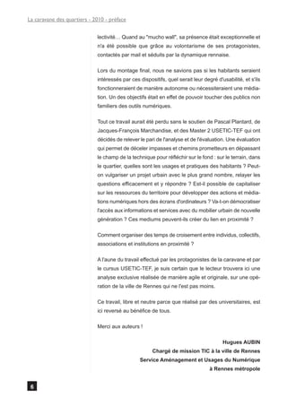La caravane des quartiers - 2010 - préface


                             lectivité… Quand au "mucho wall", sa présence était exceptionnelle et
                             n'a été possible que grâce au volontarisme de ses protagonistes,
                             contactés par mail et séduits par la dynamique rennaise.

                             Lors du montage final, nous ne savions pas si les habitants seraient
                             intéressés par ces dispositifs, quel serait leur degré d'usabilité, et s'ils
                             fonctionneraient de manière autonome ou nécessiteraient une média-
                             tion. Un des objectifs était en effet de pouvoir toucher des publics non
                             familiers des outils numériques.

                             Tout ce travail aurait été perdu sans le soutien de Pascal Plantard, de
                             Jacques-François Marchandise, et des Master 2 USETIC-TEF qui ont
                             décidés de relever le pari de l'analyse et de l'évaluation. Une évaluation
                             qui permet de déceler impasses et chemins prometteurs en dépassant
                             le champ de la technique pour réfléchir sur le fond : sur le terrain, dans
                             le quartier, quelles sont les usages et pratiques des habitants ? Peut-
                             on vulgariser un projet urbain avec le plus grand nombre, relayer les
                             questions efficacement et y répondre ? Est-il possible de capitaliser
                             sur les ressources du territoire pour développer des actions et média-
                             tions numériques hors des écrans d'ordinateurs ? Va-t-on démocratiser
                             l'accès aux informations et services avec du mobilier urbain de nouvelle
                             génération ? Ces mediums peuvent-ils créer du lien en proximité ?

                             Comment organiser des temps de croisement entre individus, collectifs,
                             associations et institutions en proximité ?

                             A l'aune du travail effectué par les protagonistes de la caravane et par
                             le cursus USETIC-TEF, je suis certain que le lecteur trouvera ici une
                             analyse exclusive réalisée de manière agile et originale, sur une opé-
                             ration de la ville de Rennes qui ne l'est pas moins.

                             Ce travail, libre et neutre parce que réalisé par des universitaires, est
                             ici reversé au bénéfice de tous.

                             Merci aux auteurs !

                                                                                       Hugues AUBIN
                                                      Chargé de mission TIC à la ville de Rennes
                                                Service Aménagement et Usages du Numérique
                                                                                 à Rennes métropole


 6
 
