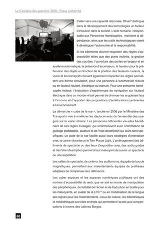 La Caravane des quartiers 2010 - Focus recherche


                                                d’aller vers une capacité retrouvée. Oliver9 distingue
                                                dans le développement des technologies un facteur
                                                d’inclusion dans la société. L’aide humaine, indispen-
                                                sable aux Personnes Handicapées, maintient la dé-
                                                pendance, alors que les outils technologiques visent
                                                à développer l’autonomie et la responsabilité.

                                                Si les bâtiments doivent respecter des règles d’ac-
                                                cessibilité telles que des plans inclinés, la gestion
                                                des courbes, l’ouverture des portes en largeur et en
                           système automatique, la présence d’ascenseurs, la hauteur pour la pré-
                           hension des objets en fonction de la position des fauteuils roulants, la
                           voirie et les transports doivent également respecter les règles permet-
                           tant une bonne circulation, pour une personne à locomotivité réduite
                           ou en fauteuil roulant, électrique ou manuel. Pour une personne handi-
                           capée moteur, l’évaluation d’expériences de navigation sur fauteuil
                           électrique dans un monde virtuel permet de diminuer les angoisses face
                           à l’inconnu et d’apporter des propositions d’améliorations pertinentes
                           à l’environnement.

                           La démarche « code de la rue », lancée en 2006 par le Ministère des
                           Transports vise à améliorer les déplacements de l’ensemble des usa-
                           gers sur la voirie urbaine. Les personnes déficientes visuelles bénéfi-
                           cient de ces règles d’usages, qui s’harmonisent avec l’information de
                           guidage podotactile, auditive et de Visio description qui leurs sont spé-
                           cifiques. Le code de la rue facilite aussi leurs stratégies d’orientation
                           avec la canne vibrante ou le Tom Pouce Light. L’aménagement des bâ-
                           timents de spectacle ou des lieux d’exposition avec des audio guides
                           et des Visio description permet à tout malvoyant de suivre un spectacle
                           ou une exposition.

                           Les salles de spectacle, de cinéma, les auditoriums, équipés de boucle
                           magnétiques, permettent aux malentendants équipés de prothèses
                           adaptées de compenser leur déficience.

                           Les cyber espaces et les espaces numériques publiques ont des
                           normes d’accessibilité du web, que se soit en terme de manipulation
                           des périphériques, de lisibilité de l’écran et de traduction en braille pour
                           les malvoyants, en avatar de la LPC10 ou en modélisation de la langue
                           des signes pour les malentendants. Lieux de culture, les bibliothèques
                           et médiathèques sont des endroits qui permettent l’accès aux compen-
                           sations à travers des cabines Borges.


60
 