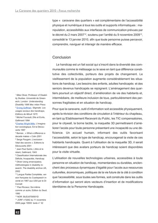La Caravane des quartiers 2010 - Focus recherche


                                       type « caravane des quartiers » est complémentaire de l’accessibilité
                                       physique et numérique à tous les outils et supports informatiques : ma-
                                       nipulation, accessibilités aux interfaces de communication prévues par
                                       le décret du 2 mars 200712, soutenu par l’arrêté du 9 novembre 200913,
                                       consolidé le 13 janvier 2010, afin que toute personne puisse percevoir,
                                       comprendre, naviguer et interagir de manière efficace.



                                       Conclusion
                                          Le handicap est un fait social qui s’inscrit dans la diversité des com-
                                       munautés comme le métissage ou le sexe en tant que différence consti-
                                       tutive des collectivités, porteurs des projets de changement. Le
                                       vieillissement de la population augmente considérablement les situa-
                                       tions de handicap. Les besoins des enfants, adultes handicapés et des
                                       seniors devenus handicapés se rejoignent. L’aménagement des quar-
                                       tiers poursuit un objectif direct, d’amélioration de vie des habitants et,
1
  Mike Oliver, Professor of Disabil-
ity Studies. Université de Green-      intermédiaire, de meilleure inclusion de tous, particulièrement des per-
wich, London Understanding
                                       sonnes fragilisées et en situation de handicap.
Disability 1996 Mac milan Press
2
  Erving Goffman, Stigmate. Les
                                       Pour que la caravane, outil d’information soit accessible physiquement,
usages sociaux des handicaps,
Editions de Minuit 1975                après la révision des conditions de circulation à l’intérieur du chapiteau,
3
  Michel Foucault, Dits et Ecrits,
                                       en tant qu’Etablissement Recevant du Public, les TIC compensatoires,
Gallimard 1994
4
  Charles Wright Mills, L’imagina-     pour le citywall, la borne tactile, la maquette 3D permettraient d’amé-
tion sociologique, Ed la Décou-
                                       liorer l’accès pour toute personne présentant une incapacité ou une dé-
verte 1997
5
  Barnes , « What a difference a       ficience. Un accueil humain, informant des outils favorisant
decade makes » Colin 2001
                                       l’accessibilité, selon le type de handicap, encouragerait la visite de ces
6
  Serge Paugam, L’exclusion :
l’état des savoirs », Editions la      habitants handicapés. Quant à l’utilisation de la maquette 3D, il serait
Découverte 2001
                                       intéressant que des avatars porteurs de handicap soient disponibles
7
  Jean Paul Sartre, L’être et le
néant, Gallimard, 1943                 pour la visite virtuelle.
8
  Classification Internationale des
Déficits, Incapacités, Handicap        L’utilisation de nouvelles technologies urbaines, accessibles à toute
9
  Oliver Using emancipatory
                                       personne en situation de handicap, momentanées ou durables, enclen-
méthodologies in disability re-
search, The disability archive UK,     chent des processus dynamiques d’égalité pour l’accès aux ressources
2002
                                       culturelles, économiques, politiques de la vie future de la cité à condition
10
   Langue Parlée Complétée, ver-
sion française du Cuedspeech in-       que l’accessibilité, sous toutes ses formes, soit construite dans les outils
venté en 1967 aux USA par le Dr
                                       d’information qui seront alors vecteurs d’insertion et de modifications
Cornett
11
   Paul Ricoeur, Soi-même              identitaires de la Personne Handicapée.
comme un autre, Edition du Seuil,
1990
12
   NOR: BUDJ0700001D
13
   JORF n°0262 du 11 novembre
2009 page 19593 texte n° 32



62
 