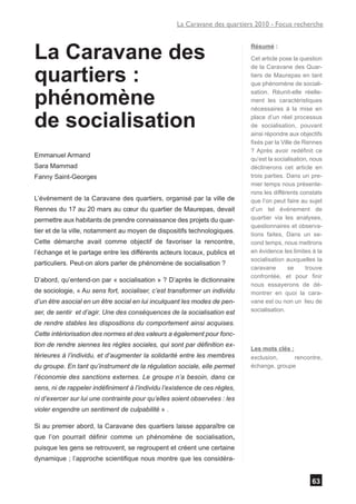 La Caravane des quartiers 2010 - Focus recherche



La Caravane des                                                             Résumé :

                                                                            Cet article pose la question


quartiers :
                                                                            de la Caravane des Quar-
                                                                            tiers de Maurepas en tant
                                                                            que phénomène de sociali-


phénomène                                                                   sation. Réunit-elle réelle-
                                                                            ment les caractéristiques
                                                                            nécessaires à la mise en

de socialisation                                                            place d’un réel processus
                                                                            de socialisation, pouvant
                                                                            ainsi répondre aux objectifs
                                                                            fixés par la Ville de Rennes
                                                                            ? Après avoir redéfinit ce
Emmanuel Armand
                                                                            qu’est la socialisation, nous
Sara Mammad                                                                 déclinerons cet article en
Fanny Saint-Georges                                                         trois parties. Dans un pre-
                                                                            mier temps nous présente-
                                                                            rons les différents constats
L’évènement de la Caravane des quartiers, organisé par la ville de          que l’on peut faire au sujet
Rennes du 17 au 20 mars au cœur du quartier de Maurepas, devait             d’un tel événement de
permettre aux habitants de prendre connaissance des projets du quar-        quartier via les analyses,
                                                                            questionnaires et observa-
tier et de la ville, notamment au moyen de dispositifs technologiques.
                                                                            tions faites, Dans un se-
Cette démarche avait comme objectif de favoriser la rencontre,              cond temps, nous mettrons
l’échange et le partage entre les différents acteurs locaux, publics et     en évidence les limites à la
                                                                            socialisation auxquelles la
particuliers. Peut-on alors parler de phénomène de socialisation ?
                                                                            caravane        se     trouve
                                                                            confrontée, et pour finir
D’abord, qu’entend-on par « socialisation » ? D’après le dictionnaire
                                                                            nous essayerons de dé-
de sociologie, « Au sens fort, socialiser, c’est transformer un individu    montrer en quoi la cara-
d’un être asocial en un être social en lui inculquant les modes de pen-     vane est ou non un lieu de
ser, de sentir et d’agir. Une des conséquences de la socialisation est      socialisation.

de rendre stables les dispositions du comportement ainsi acquises.
Cette intériorisation des normes et des valeurs a également pour fonc-
tion de rendre siennes les règles sociales, qui sont par définition ex-
                                                                            Les mots clés :
térieures à l’individu, et d’augmenter la solidarité entre les membres      exclusion,      rencontre,
du groupe. En tant qu’instrument de la régulation sociale, elle permet      échange, groupe
l’économie des sanctions externes. Le groupe n’a besoin, dans ce
sens, ni de rappeler indéfiniment à l’individu l’existence de ces règles,
ni d’exercer sur lui une contrainte pour qu’elles soient observées : les
violer engendre un sentiment de culpabilité » .

Si au premier abord, la Caravane des quartiers laisse apparaître ce
que l’on pourrait définir comme un phénomène de socialisation,
puisque les gens se retrouvent, se regroupent et créent une certaine
dynamique ; l’approche scientifique nous montre que les considéra-


                                                                                                    63
 