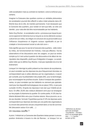 La Caravane des quartiers 2010 - Focus recherche


velle socialisation mais au contraire la maintenir, voire la renforcer pour
certains.

Imaginer la Caravane des quartiers comme un véritable phénomène
de socialisation pourrait être effectif si celle-ci était présente dans dif-
férents lieux de la ville, de manière permanente. Il est nécessaire que
la Caravane des quartiers, pour exister en tant que telle, se crée une
identité ; pour cela elle doit être reconnaissable par les habitants.

Selon Guy Rocher , la socialisation est le « processus par lequel la per-
sonne apprend et intériorise tout au long de sa vie les éléments sociaux
culturel de son milieu, les intègre à la structure de sa personnalité sous
l’influence d’expérience et d’agents sociaux significatifs et par là
s’adapte a l’environnement social où elle doit vivre ».

Cela signifie que pour le cas de la Caravane des quartiers, cette notion
du milieu, de l’environnement de l’individu, n’est pas effective. Via les
observations et les discussions avec les usagers, on peut se rendre
compte qu’ici il est surtout question de découverte et de début de ma-
nipulation des dispositifs, plutôt que d’intégration d’usages. La sociali-
sation telle que la définie Guy Rocher, n’est pas repérable lors d’un tel
évènement.

Lorsque l’on interroge le public présent sur les raisons de sa présence,
on peut constater que les réponses les plus fréquemment données ne
correspondaient pas à celles attendus par les organisateurs, à savoir
par curiosité, pour la présentation des projets ZAC, pour la technologie,
pour accompagner les proches et autre. Suite à l’analyse des question-
naires, on peut constater que les habitants ne viennent pas spéciale-
ment pour les dispositifs technologiques mis en place (19%), ni par pure
curiosité (12,9%). D’après les réponses il est clair que l’intérêt est ail-
leurs. En effet, 25,8% des visiteurs déclarent venir pour se renseigner
sur les projets d’urbanisme du quartier. En contre partie, 41,9% des ha-
bitants déclarent être venu pour d’autres raisons. Nous pouvons, au vu
de ces résultats formuler l’hypothèse que les 41,9% de réponses autre
correspondent aux réponses données par une partie des organisateurs
ou encore des personnes venues uniquement dans un but de convivia-
lité (discussion autour d’un café, …)
                                                                               1
                                                                                 Définition du diction-
Un nouveau souffle ?                                                           naire de sociologie
                                                                               2
                                                                                 Guy Rocher « introduc-
                                                                               tion à la sociologie géné-
A priori, l’intitulé de La Caravane des Quartiers laisse penser à une ex-      rale » : 1. L’action
position itinérante à travers la ville de Rennes ; or lorsque l’on se          sociale (p132)


                                                                                                     67
 