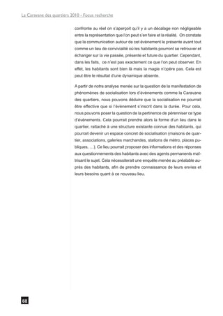 La Caravane des quartiers 2010 - Focus recherche

                           confronte au réel on s’aperçoit qu’il y a un décalage non négligeable
                           entre la représentation que l’on peut s’en faire et la réalité. On constate
                           que la communication autour de cet évènement le présente avant tout
                           comme un lieu de convivialité où les habitants pourront se retrouver et
                           échanger sur la vie passée, présente et future du quartier. Cependant,
                           dans les faits, ce n’est pas exactement ce que l’on peut observer. En
                           effet, les habitants sont bien là mais la magie n’opère pas. Cela est
                           peut être le résultat d’une dynamique absente.

                           A partir de notre analyse menée sur la question de la manifestation de
                           phénomènes de socialisation lors d’évènements comme la Caravane
                           des quartiers, nous pouvons déduire que la socialisation ne pourrait
                           être effective que si l’évènement s’inscrit dans la durée. Pour cela,
                           nous pouvons poser la question de la pertinence de pérenniser ce type
                           d’événements. Cela pourrait prendre alors la forme d’un lieu dans le
                           quartier, rattaché à une structure existante connue des habitants, qui
                           pourrait devenir un espace concret de socialisation (maisons de quar-
                           tier, associations, galeries marchandes, stations de métro, places pu-
                           bliques, …). Ce lieu pourrait proposer des informations et des réponses
                           aux questionnements des habitants avec des agents permanents maî-
                           trisant le sujet. Cela nécessiterait une enquête menée au préalable au-
                           près des habitants, afin de prendre connaissance de leurs envies et
                           leurs besoins quant à ce nouveau lieu.




68
 