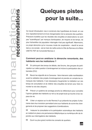 Quelques pistes
recommandations
       recommandations                        pour la suite...

                         Ce travail d'évaluation vise à construire des hypothèses de travail, en vue
                         d'un repositionnement et d'une réorganisation de la caravane des quartiers.
                         Précisons toutefois que les résultats des enquêtes et observations ne sont
                         pas "scientifiques" par manque d'anticipation, de moyens et de temps, de
                         plus l’échantillon de population interrogée n'est pas significatif. Néanmoins,
                         ce projet démontre qu'un nouveau mode de coopération - réactif et ancré
                         dans a vie sociale - est en train de naître entre la Ville de Rennes et la filière
                         USETIC-TEF de l'université Rennes 2.



                         Comment peut-on améliorer la démarche remontante, des
                         habitants vers les institutions ?

                         a     En prévoyant des temps de débats, des forums, des groupes de parti-
                         cipation sur cette question d’aménagement et inclure la participation des ur-
                         banistes (CIU)

                         a    Revoir les objectifs de la Caravane : faire intervenir cette manifestation
                         avant la validation des projets d’aménagement et prendre en compte les re-
                         marques des habitants. Il est nécessaire d’augmenter la médiation sur ces
                         temps de consultation et de réitérer des enquêtes de terrain pour faire re-
                         monter la voix des citoyens.

                         a     Prévoir un système de sondage proche du référendum pour connaître
                         l’opinion globale des habitants sur tel ou tel projet local qui touche à leur es-
                         pace de vie.

                         a     Créer un espace sur le site Rennes.fr qui présente les projets d’urba-
                         nisme dans leur évolution permettant ainsi aux habitants de suivre les chan-
                         gements et de proposer des suggestions d’améliorations.

                         a     Instaurer la consultation et la participation automatique des habitants
                         en mettant en place une permanence téléphonique ou numérique afin de ré-
                         pondre aux interrogations des habitants.

                         a    Ouvrir au plus grand nombre les conseils de quartiers.

                                                                                                      a69
 